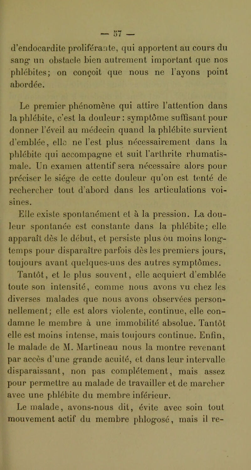 d’endocardite proliférante, qui apportent au cours du sang* un obstacle, bien autrement important que nos phlébites; on conçoit que nous ne l’avons point abordée. Le premier phénomène qui attire l’attention dans la phlébite, c’est la douleur : symptôme suffisant pour donner l’éveil au médecin quand la phlébite survient d’emblée, elle ne l’est plus nécessairement dans la phlébite qui accompagne et suit l’arthrite rhumatis- male. Un examen attentif sera nécessaire alors pour préciser le siège de cette douleur qu’on est tenté de rechercher tout d’abord dans les articulations voi- sines. Elle existe spontanément et à la pression. La dou- leur spontanée est constante dans la phlébite; elle apparaît dès le début, et persiste plus ou moins long- temps pour disparaître parfois dès les premiers jours, toujours avant quelques-uns des autres symptômes. Tantôt, et le plus souvent, elle acquiert d’emblée toute son intensité, comme nous avons vu chez les diverses malades que nous avons observées person- nellement; elle est alors violente, continue, elle con- damne le membre à une immobilité absolue. Tantôt elle est moins intense, mais toujours continue. Enfin, le malade de M. Martineau nous la montre revenant par accès d’une grande acuité, et dans leur intervalle disparaissant, non pas complètement, mais assez pour permettre au malade de travailler et de marcher avec une phlébite du membre inférieur. Le malade, avons-nous dit, évite avec soin tout mouvement actif du membre phlogosé, mais il re-