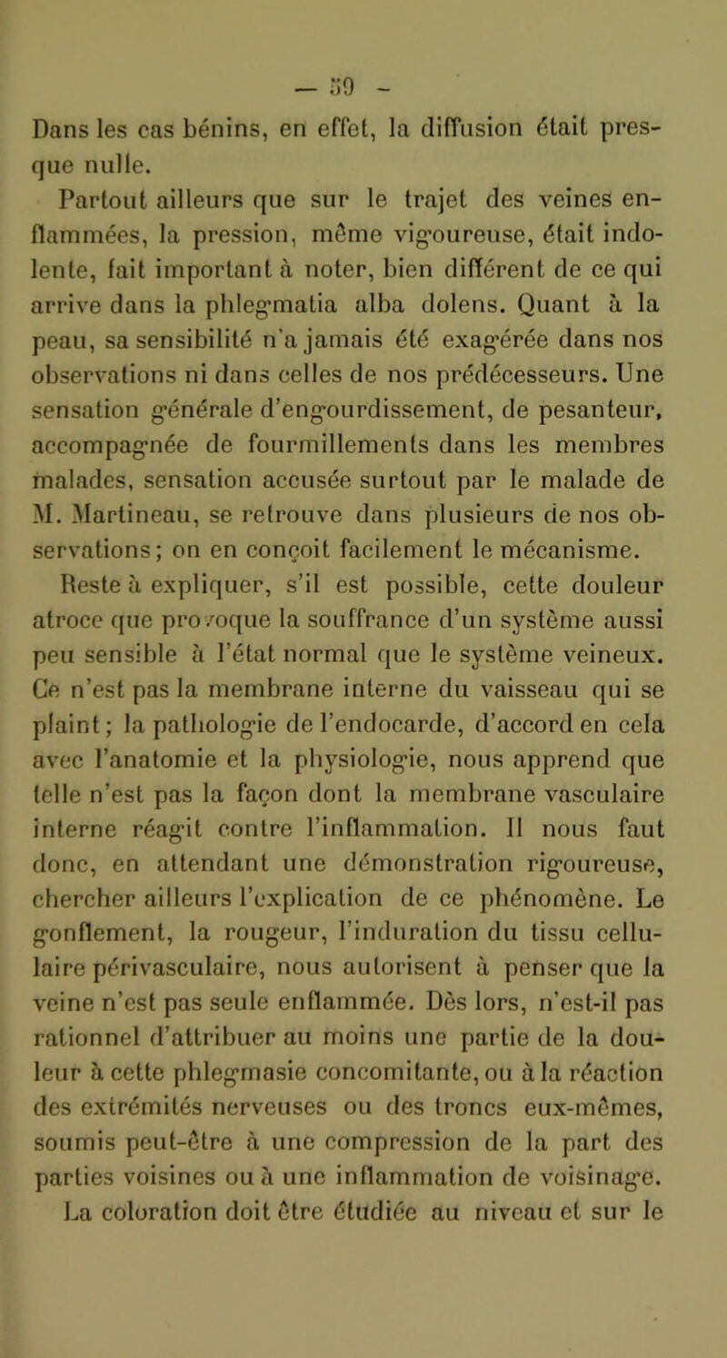 Dans les cas bénins, en effet, la diffusion était pres- que nulle. Partout ailleurs que sur le trajet des veines en- flammées, la pression, môme vigoureuse, était indo- lente, fait important à noter, bien différent de ce qui arrive dans la phlegmatia alba dolens. Quant à la peau, sa sensibilité n’a jamais été exagérée dans nos observations ni dans celles de nos prédécesseurs. Une sensation générale d’engourdissement, de pesanteur, accompagnée de fourmillements dans les membres malades, sensation accusée surtout par le malade de M. Martineau, se retrouve dans plusieurs de nos ob- servations; on en conçoit facilement le mécanisme. Reste à expliquer, s’il est possible, cette douleur atroce que provoque la souffrance d’un système aussi peu sensible à l’état normal que le système veineux. Ce n’est pas la membrane interne du vaisseau qui se plaint; la pathologie de l’endocarde, d’accord en cela avec l’anatomie et la physiologie, nous apprend que telle n’est pas la façon dont la membrane vasculaire interne réagit contre l’inflammation. II nous faut donc, en attendant une démonstration rigoureuse, chercher ailleurs l’explication de ce phénomène. Le gonflement, la rougeur, l’induration du tissu cellu- laire périvasculaire, nous autorisent à penser que la veine n’est pas seule enflammée. Dès lors, n’est-il pas rationnel d’attribuer au moins une partie de la dou- leur à cette phlegmasie concomitante, ou à la réaction des extrémités nerveuses ou des troncs eux-mêmes, soumis peut-être à une compression de la part des parties voisines ou à une inflammation de voisinage. La coloration doit être étudiée au niveau et sur le