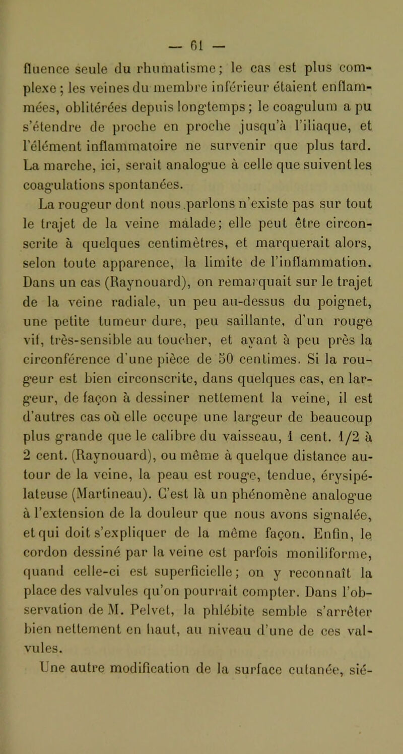 — fil fluence seule du rhumatisme; le cas est plus com- plexe ; les veines du membre inférieur étaient enflam- mées, oblitérées depuis longtemps; le coagulum a pu s’étendre de proche en proche jusqu’à l’iliaque, et l’élément inflammatoire ne survenir que plus tard. La marche, ici, serait analogue à celle que suivent les coagulations spontanées. La rougeur dont nous.parlons n’existe pas sur tout le trajet de la veine malade; elle peut être circon- scrite à quelques centimètres, et marquerait alors, selon toute apparence, la limite de l’inflammation. Dans un cas (Raynouard), on remarquait sur le trajet de la veine radiale, un peu au-dessus du poignet, une petite tumeur dure, peu saillante, d’un rouge vit, très-sensible au toucher, et avant à peu près la circonférence d’une pièce de 50 centimes. Si la rou- geur est bien circonscrite, dans quelques cas, en lar- geur, de façon à dessiner nettement la veine, il est d’autres cas où elle occupe une largeur de beaucoup plus grande que le calibre du vaisseau, 1 cent. 1/2 à 2 cent. (Raynouard), ou même à quelque distance au- tour de la veine, la peau est rouge, tendue, érysipé- lateuse (Martineau). C’est là un phénomène analogue à l’extension de la douleur que nous avons signalée, etqui doit s’expliquer de la même façon. Enfin, le cordon dessiné par la veine est parfois moniliforme, quand celle-ci est superficielle; on y reconnaît la place des valvules qu’on pourrait compter. Dans l’ob- servation de M. Pelvet, la phlébite semble s’arrêter bien nettement en haut, au niveau d’une de ces val- vules. Lne autre modification de la surface cutanée, sié-