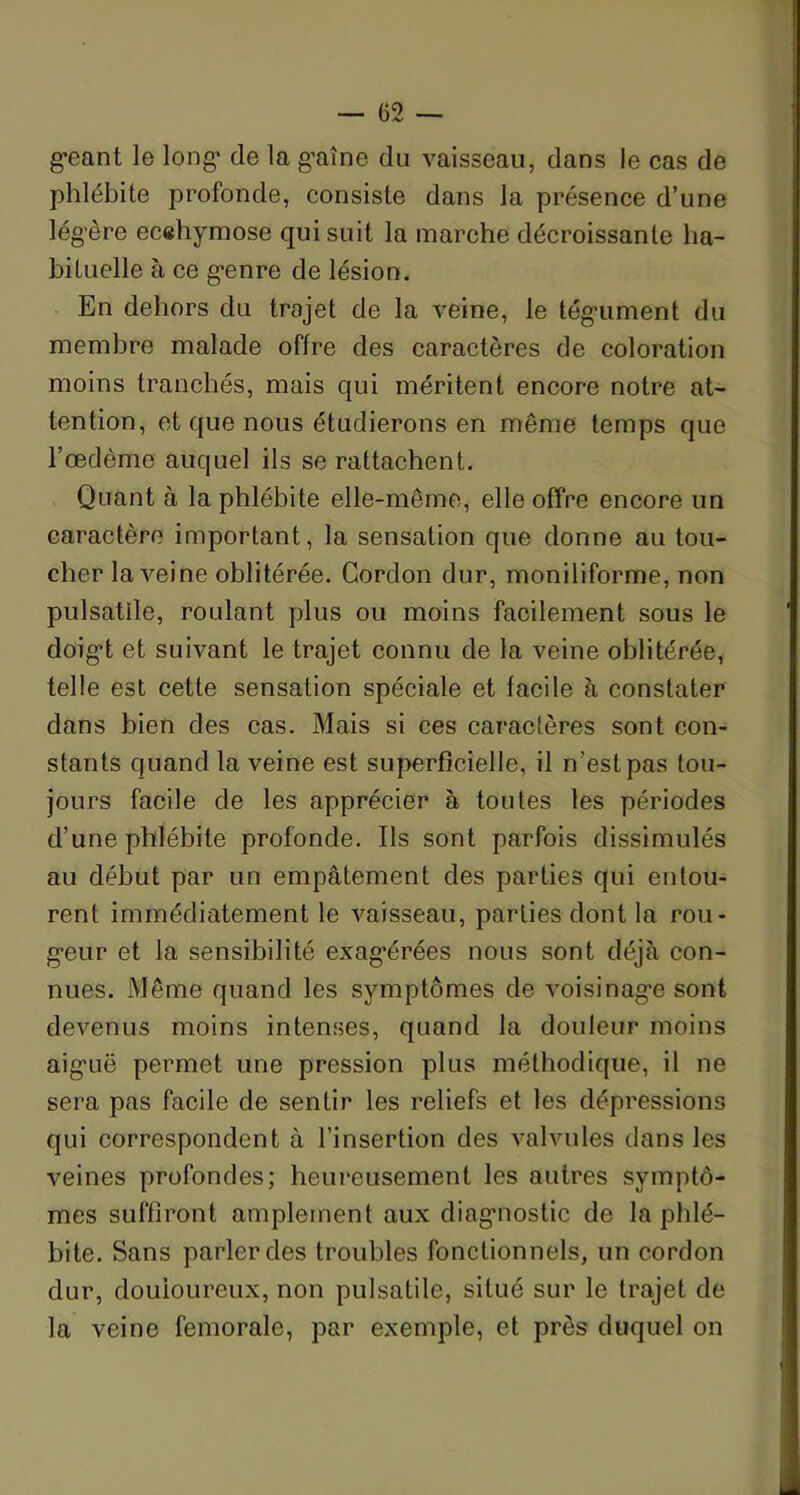 — <32 — géant le long’ de la gaîne du vaisseau, dans le cas de phlébite profonde, consiste dans la présence d’une légère ecehymose qui suit la marche décroissante ha- bituelle à ce genre de lésion. En dehors du trajet de la veine, le tégument du membre malade offre des caractères de coloration moins tranchés, mais qui méritent encore notre at- tention, et que nous étudierons en même temps que l’oedème auquel ils se rattachent. Quant à la phlébite elle-même, elle offre encore un caractère important, la sensation que donne au tou- cher la veine oblitérée. Cordon dur, moniliforme, non pulsatile, roulant plus ou moins facilement sous le doigt et suivant le trajet connu de la veine oblitérée, telle est cette sensation spéciale et facile à constater dans bien des cas. Mais si ces caractères sont con- stants quand la veine est superficielle, il n’est pas tou- jours facile de les apprécier à toutes les périodes d’une phlébite profonde. Ils sont parfois dissimulés au début par un empâtement des parties qui entou- rent immédiatement le vaisseau, parties dont la rou- geur et la sensibilité exag’érées nous sont déjà con- nues. Même quand les symptômes de voisinage sont devenus moins intenses, quand la douleur moins aiguë permet une pression plus méthodique, il ne sera pas facile de sentir les reliefs et les dépressions qui correspondent à l’insertion des valvules dans les veines profondes; heureusement les autres symptô- mes suffiront amplement aux diagnostic de la phlé- bite. Sans parler des troubles fonctionnels, un cordon dur, douloureux, non pulsatile, situé sur le trajet de la veine fémorale, par exemple, et près duquel on