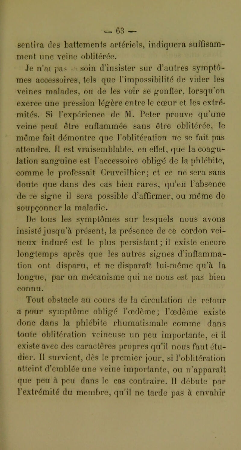 sentira des battements artériels, indiquera suffisam- ment une veine oblitérée. Je n’ai pas .-soin d'insister sur d’autres symptô- mes accessoires, tels que l’impossibilité de vider les veines malades, ou de les voir se gonfler, lorsqu'on exerce une pression légère entre le cœur et les extré- mités. Si l’expérience de M. Peter prouve qu’une veine peut être enflammée sans être oblitérée, le même fait démontre que l’oblitération ne se fait pas attendre. Il est vraisemblable, en effet, que la coagu- lation sanguine est l’accessoire obligé de la phlébite, comme le professait Cruveilhier ; et ce ne sera sans doute que dans des cas bien rares, qu’en l’absence de ce signe il sera possible d’affirmer, ou même do soupçonner la maladie. De tous les symptômes sur lesquels nous avons insisté jusqu’à présent, la présence de ce cordon vei- neux induré est le plus persistant; il existe encore longtemps après que les autres signes d’inflamma- tion ont disparu, et ne disparaît lui-même qu’à la longue, par un mécanisme qui ne nous est pas bien connu. Tout obstacle au cours de la circulation de retour a pour symptôme obligé l’œdème; l’œdème existe donc dans la phlébite rhumatismale comme dans toute oblitération veineuse un peu importante, et il existe avec des caractères propres qu’il nous faut étu- dier. Il survient, dès le premier jour, si l’oblitération atteint d’emblée une veine importante, ou n’apparaît que peu à peu dans le cas contraire. Il débute par l’extrémité du membre, qu’il ne larde pas à envahir