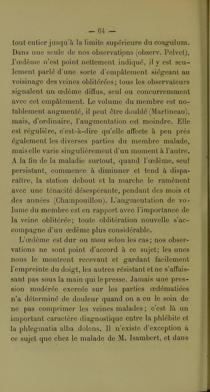 tout entier jusqu’à la limite supérieure du coag'ulum. Dans une seule de nos observations (observ. Pelvel), Tœdème n’est point nettement indiqué, il y est seu- lement parlé d’une sorte d’empâtement siégeant au voisinag'e des veines oblitérées; tous les observateurs signalent un œdème diffus, seul ou concurremment avec cet empâtement. Le volume du membre est no- tablement augmenté, il peut être doublé (Martineau), mais, d’ordinaire, l’augmentation est moindre. Elle est régulière, c’est-à-dire qu’elle affecte à peu près également les diverses parties du membre malade, mais elle varie singulièrement d’un moment à l’autre. A la fin de la maladie surtout, quand l’œdème, seul persistant, commence à diminuer et tend à dispa- raître, la station debout et la marche le ramènent avec une ténacité désespérante, pendant des mois et des années (Champouillon). L’augmentation de. vo- lume du membre est en rapport avec l’importance de la veine oblitérée; toute oblitération nouvelle s’ac- compagme d’un œdème plus considérable. L’œdème est dur ou mou selon les cas; nos obser- vations ne sont point d’accord à ce sujet; les unes nous le montrent recevant et g’ardant facilement l’empreinte du doigt, les autres résistant et ne s’affais- sant pas sous la main qui le presse. Jamais une pres- sion modérée exercée sur les parties œdématiées n’a déterminé de douleur quand on a eu le soin de ne pas comprimer les veines malades ; c’est là un important caractère diagnostique entre la phlébite et la phlegmatia alba dolens. Il n’existe d’exception à ce sujet que chez le malade de M. Isambert, et dans