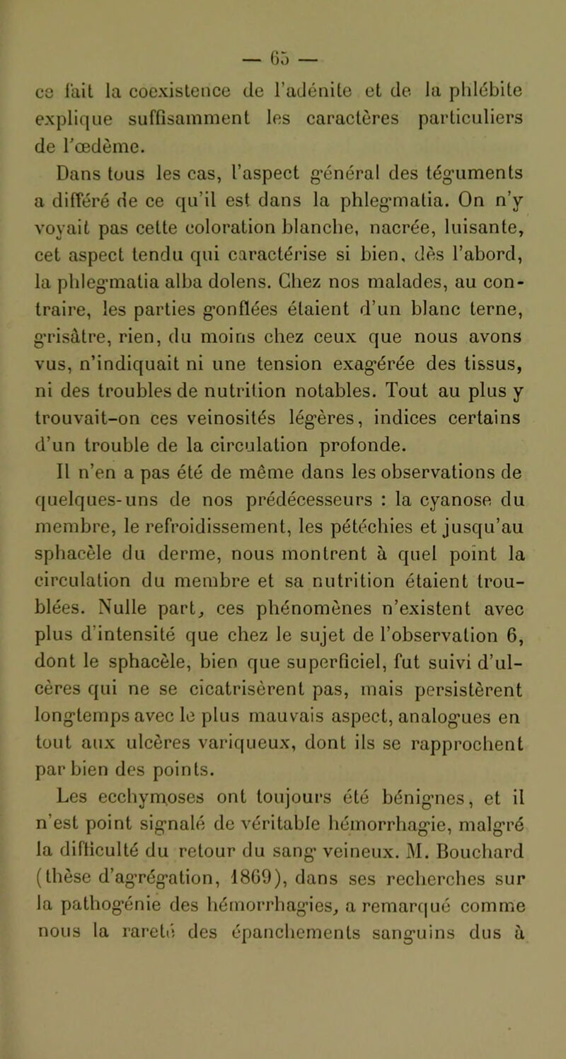 ce l'ait la coexistence de l’adénite et de la phlébite explique suffisamment les caractères particuliers de l'oedème. Dans tous les cas, l’aspect général des téguments a différé de ce qu’il est dans la phlegmialia. On n’y voyait pas cette coloration blanche, nacrée, luisante, cet aspect tendu qui caractérise si bien, dès l’abord, la phlegmatia alba dolens. Chez nos malades, au con- traire, les parties gonflées étaient d’un blanc terne, grisâtre, rien, du moins chez ceux que nous avons vus, n’indiquait ni une tension exagérée des tissus, ni des troubles de nutrition notables. Tout au plus y trouvait-on ces veinosités légères, indices certains d’un trouble de la circulation profonde. Il n’en a pas été de même dans les observations de quelques-uns de nos prédécesseurs : la cyanose du membre, le refroidissement, les pétéchies et jusqu’au sphacèle du derme, nous montrent à quel point la circulation du membre et sa nutrition étaient trou- blées. Nulle part, ces phénomènes n’existent avec plus d’intensité que chez le sujet de l’observation 6, dont le sphacèle, bien que superficiel, fut suivi d’ul- cères qui ne se cicatrisèrent pas, mais persistèrent longtemps avec le plus mauvais aspect, analog’ues en tout aux ulcères variqueux, dont ils se rapprochent par bien des points. Les ecchymoses ont toujours été bénignes, et il n’est point signalé de véritable hémorrhagie, malgré la difficulté du retour du sang- veineux. M. Bouchard (thèse d’ag’régation, 1869), dans ses recherches sur la pathogénie des hémorrhagies, a remarqué comme nous la rareté des épanchements sanguins dus à