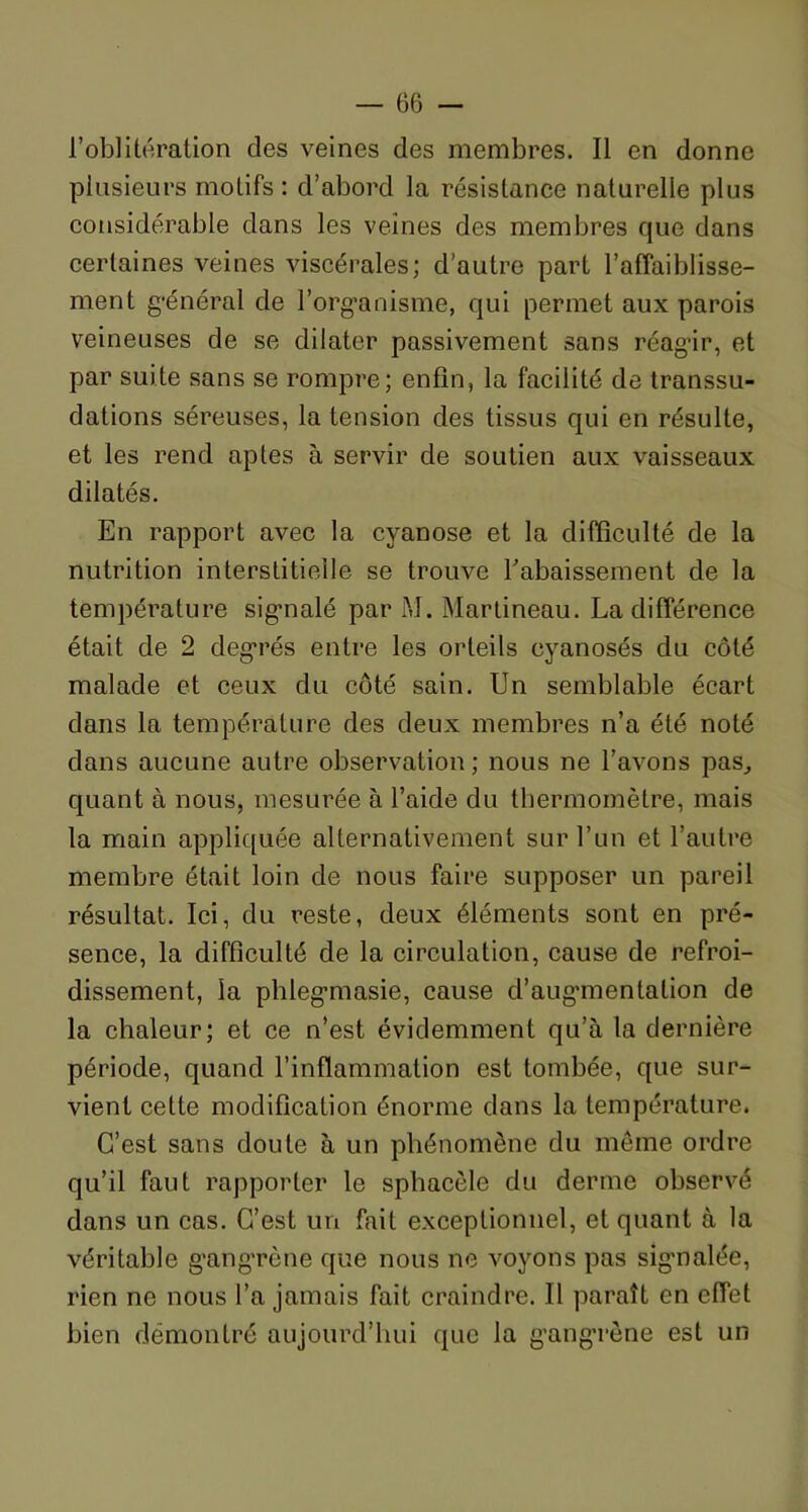 l’oblitération des veines des membres. Il en donne plusieurs motifs : d’abord la résistance naturelle plus considérable dans les veines des membres que dans certaines veines viscérales; d’autre part l’affaiblisse- ment général de l’organisme, qui permet aux parois veineuses de se dilater passivement sans réagir, et par suite sans se rompre; enfin, la facilité de transsu- dations séreuses, la tension des tissus qui en résulte, et les rend aptes à servir de soutien aux vaisseaux dilatés. En rapport avec la cyanose et la difficulté de la nutrition interstitielle se trouve rabaissement de la température signalé par M. Martineau. La différence était de 2 degrés entre les orteils cyanosés du côté malade et ceux du côté sain. Un semblable écart dans la température des deux membres n’a été noté dans aucune autre observation ; nous ne l’avons pas, quant à nous, mesurée à l’aide du thermomètre, mais la main appliquée alternativement sur l’un et l’autre membre était loin de nous faire supposer un pareil résultat. Ici, du reste, deux éléments sont en pré- sence, la difficulté de la circulation, cause de refroi- dissement, la phlegmasie, cause d’augmentation de la chaleur; et ce n’est évidemment qu’à la dernière période, quand l’inflammation est tombée, que sur- vient cette modification énorme dans la température. C’est sans doute à un phénomène du même ordre qu’il faut rapporter le sphacêle du derme observé dans un cas. C’est un fait exceptionnel, et quant à la véritable gangrène que nous ne voyons pas signalée, rien ne nous l’a jamais fait craindre. Il paraît en effet bien démontré aujourd’hui que la gangrène est un