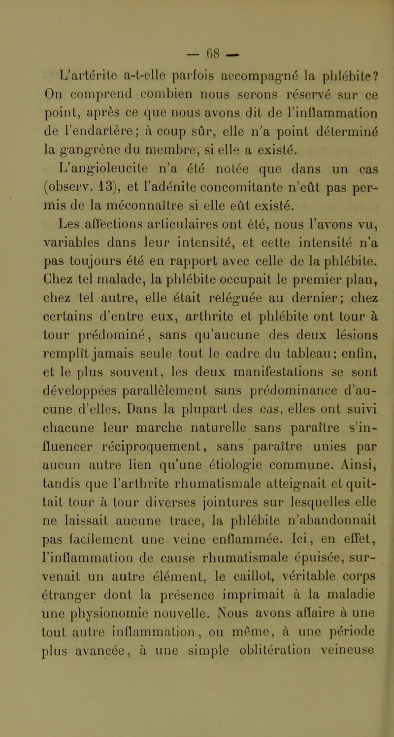 L’artérile a-t-elle parfois accompagné la phlébite? On comprend combien nous serons réservé sur ce point, après ce que nous avons dit de l’inflammation de l’endartère; à coup sûr, elle n'a point déterminé la gangrène du membre, si elle a existé. L’angioleucite n’a été notée que dans un cas (observ. 13), et l’adénite concomitante n’eût pas per- mis de la méconnaître si elle eût existé. Les affections articulaires ont été, nous l’avons vu, variables dans leur intensité, et cette intensité n’a pas toujours été en rapport avec celle de la phlébite. Chez tel malade, la phlébite occupait le premier plan, chez tel autre, elle était reléguée au dernier; chez certains d’entre eux, arthrite et phlébite ont tour à tour prédominé, sans qu’aucune des deux lésions remplît jamais seule tout le cadre du tableau; enfin, et le plus souvent, les deux manifestations se sont développées parallèlement sans prédominance d’au- cune d’elles. Dans la plupart des cas, elles ont suivi chacune leur marche naturelle sans paraître s’in- fluencer réciproquement, sans paraître unies par aucun autre lien qu’une étiologie commune. Ainsi, tandis que l’arthrite rhumatismale atteignait et quit- tait tour à tour diverses jointures sur lesquelles elle ne laissait aucune trace, la phlébite n’abandonnait pas facilement une veine enflammée. Ici, en effet, l’inflammation de cause rhumatismale épuisée, sur- venait un autre élément, le caillot, véritable corps étranger dont la présence imprimait à la maladie une physionomie nouvelle. Nous avons affaire à une tout autre inflammation, ou même, à une période plus avancée, à une simple oblitération veineuse