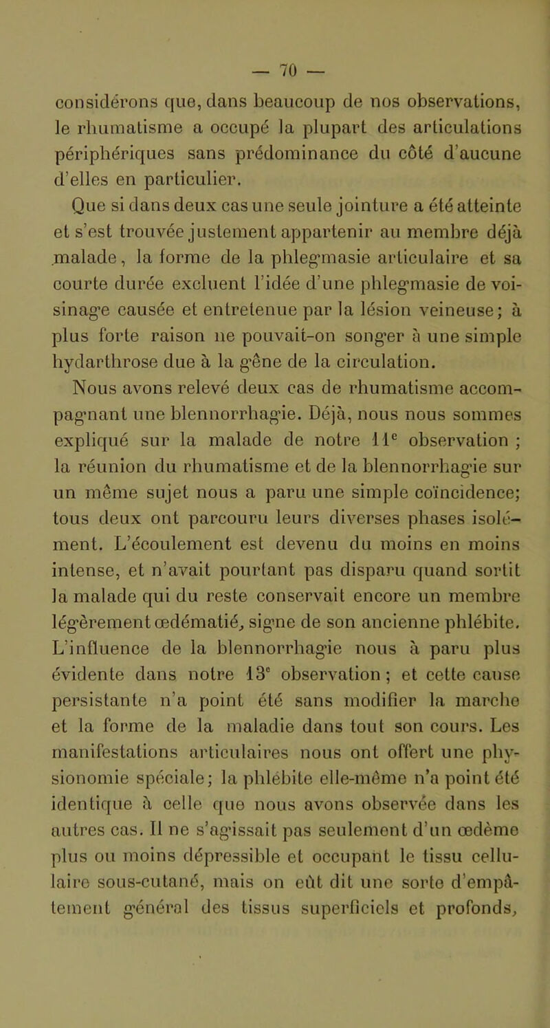 considérons que, dans beaucoup de nos observations, ]e rhumatisme a occupé la plupart des articulations périphériques sans prédominance du côté d’aucune d’elles en particulier. Que si dans deux cas une seule jointure a été atteinte et s’est trouvée justement appartenir au membre déjà malade, la forme de la phlegmasie articulaire et sa courte durée excluent l’idée d’une phleg’masie de voi- sinage causée et entretenue par la lésion veineuse; à plus forte raison 11e pouvait-on songer à une simple hydarthrose due à la g’êne de la circulation. Nous avons relevé deux cas de rhumatisme accom- pagmant une blennorrhagie. Déjà, nous nous sommes expliqué sur la malade de notre 11e observation ; la réunion du rhumatisme et de la blennorrhagie sur un même sujet nous a paru une simple coïncidence; tous deux ont parcouru leurs diverses phases isolé- ment. L’écoulement est devenu du moins en moins intense, et n’avait pourtant pas disparu quand sortit la malade qui du reste conservait encore un membre légèrement œdématié, signe de son ancienne phlébite. L'influence de la blennorrhagie nous à paru plus évidente dans notre 13e observation; et cette cause persistante n’a point ôté sans modifier la marche et la forme de la maladie dans tout son cours. Les manifestations articulaires nous ont offert une phy- sionomie spéciale; la phlébite elle-même n’a point été identique à celle que nous avons observée dans les autres cas. Il ne s’agissait pas seulement d’un œdème plus ou moins dépressible et occupant le tissu cellu- laire sous-cutané, mais on eût dit une sorte d’empâ- tement général des tissus superficiels et profonds.