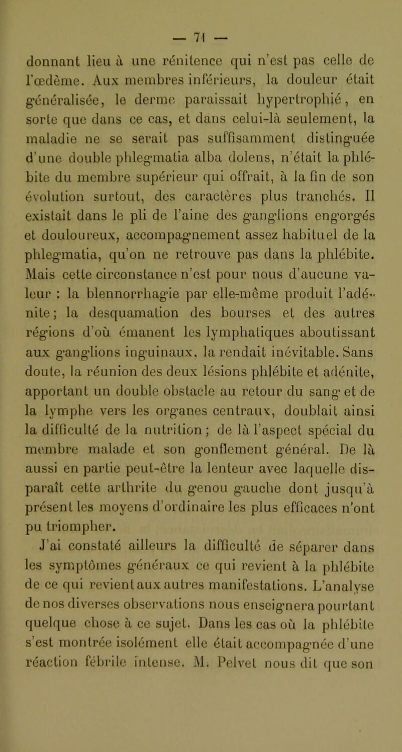 donnant lieu à une rénitence qui n’est pas celle de l’œdème. Aux membres inférieurs, la douleur était généralisée, le derme paraissait hypertrophié, en sorte que dans ce cas, et dans celui-là seulement, la maladie ne se serait pas suffisamment distinguée d’une double phlegmatia alha dolens, n’était la phlé- bite du membre supérieur qui offrait, à la fin de son évolution surtout, des caractères plus tranchés. Il existait dans le pli de l’aine des ganglions engorgés et douloureux, accompagnement assez habituel de la phlegmatia, qu’on ne retrouve pas dans la phlébite. Mais cette circonstance n’est pour nous d’aucune va- leur : la blennorrhag’ie par elle-même produit l’adé- nite; la desquamation des bourses et des autres régions d'où émanent les lymphatiques aboutissant aux ganglions inguinaux, la rendait inévitable. Sans doute, la réunion des deux lésions phlébite et adénite, apportant un double obstacle au retour du sang et de la lymphe vers les organes centraux, doublait ainsi la difficulté de la nutrition; de là l’aspect spécial du membre malade et son gonflement général. De là aussi en partie peut-être la lenteur avec laquelle dis- paraît cette arthrite du genou gauche dont jusqu’à présent les moyens d'ordinaire les plus efficaces n’ont pu triompher. J’ai constaté ailleurs la difficulté de séparer dans les symptômes généraux ce qui revient à la phlébite de ce qui revient aux autres manifestations. L’analyse de nos diverses observations nous enseignera pourtant quelque chose à ce sujet. Dans les cas où la phlébite s’est montrée isolément elle était accompagnée d’une réaction fébrile intense. M. Pelvet nous dit que son