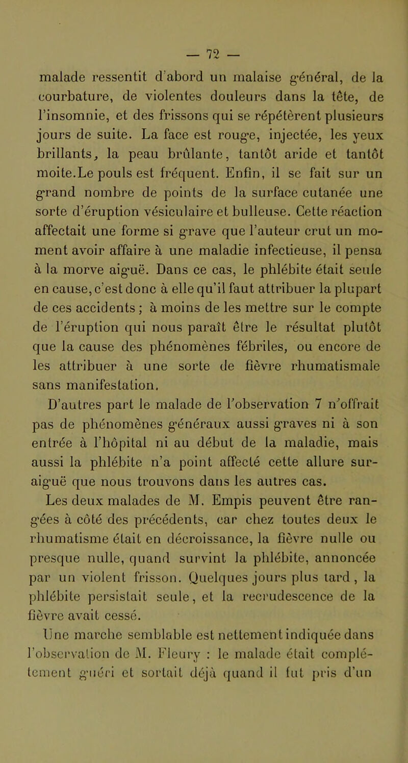 malade ressentit d’abord un malaise général, de la courbature, de violentes douleurs dans la tête, de l’insomnie, et des frissons qui se répétèrent plusieurs jours de suite. La face est rouge, injectée, les yeux brillants, la peau brûlante, tantôt aride et tantôt moite.Le pouls est fréquent. Enfin, il se fait sur un g’rand nombre de points de la surface cutanée une sorte d’éruption vésiculaire et bulleuse. Cette réaction affectait une forme si grave que l’auteur crut un mo- ment avoir affaire à une maladie infectieuse, il pensa à la morve aiguë. Dans ce cas, le phlébite était seule en cause, c’est donc à elle qu’il faut attribuer la plupart de ces accidents ; à moins de les mettre sur le compte de l’éruption qui nous paraît être le résultat plutôt que la cause des phénomènes fébriles, ou encore de les attribuer à une sorte de fièvre rhumatismale sans manifestation. D’autres part le malade de l'observation 7 n'offrait pas de phénomènes généraux aussi graves ni à son entrée à l’hôpital ni au début de la maladie, mais aussi la phlébite n’a point affecté cette allure sur- aigmë que nous trouvons dans les autres cas. Les deux malades de M. Empis peuvent être ran- gées à côté des précédents, car chez toutes deux le rhumatisme éLait en décroissance, la fièvre nulle ou presque nulle, quand survint la phlébite, annoncée par un violent frisson. Quelques jours plus tard, la phlébite persistait seule, et la recrudescence de la fièvre avait cessé. Une marche semblable est nettement indiquée dans l’observation de M. Fleury : le malade était complè- tement guéri et sortait déjà quand il lut pris d’un