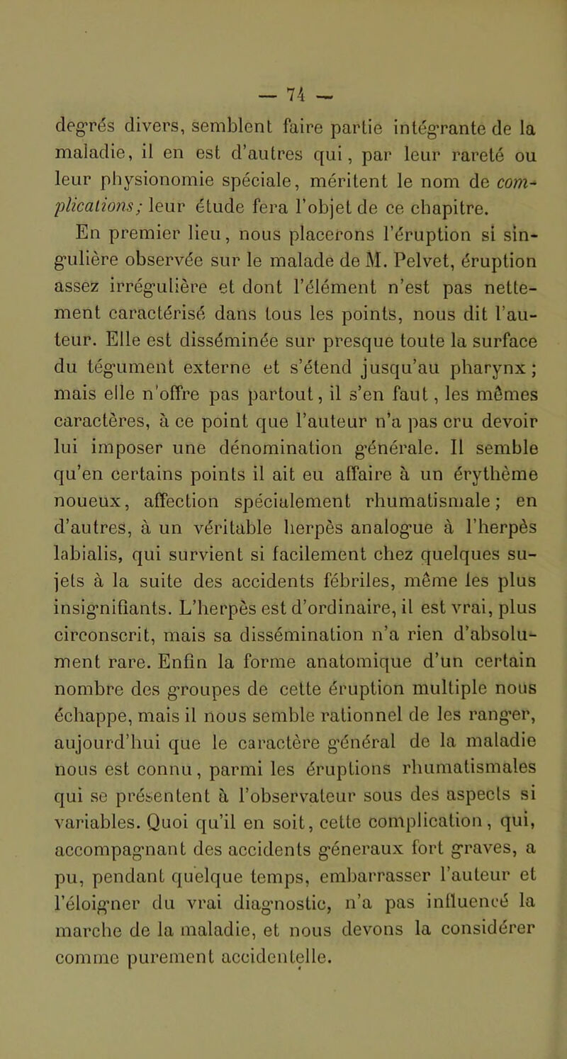 degrés divers, semblent faire partie intégrante de la maladie, il en est d’autres qui, par leur rareté ou leur physionomie spéciale, méritent le nom de com- plications ; \eu.v étude fera l’objet de ce chapitre. En premier lieu, nous placerons l’éruption si sin- gulière observée sur le malade de M. Pelvet, éruption assez irrégulière et dont l’élément n’est pas nette- ment caractérisé dans tous les points, nous dit l’au- teur. Elle est disséminée sur presque toute la surface du tégument externe et s’étend jusqu’au pharynx; mais elle n’offre pas partout, il s’en faut, les mômes caractères, à ce point que l’auteur n’a pas cru devoir lui imposer une dénomination générale. Il semble qu’en certains points il ait eu affaire à un érythème noueux, affection spécialement rhumatismale; en d’autres, à un véritable herpès analogue à l’herpès labialis, qui survient si facilement chez quelques su- jets à la suite des accidents fébriles, même les plus insignifiants. L’herpès est d’ordinaire, il est vrai, plus circonscrit, mais sa dissémination n’a rien d’absolu- ment rare. Enfin la forme anatomique d’un certain nombre des groupes de cette éruption multiple nous échappe, mais il nous semble rationnel de les rang’er, aujourd’hui que le caractère général de la maladie nous est connu, parmi les éruptions rhumatismales qui se présentent à l’observateur sous des aspects si variables. Quoi qu’il en soit, cette complication, qui, accompagnant des accidents généraux fort graves, a pu, pendant quelque temps, embarrasser l’auteur et l’éloigner du vrai diagnostic, n’a pas influencé la marche de la maladie, et nous devons la considérer comme purement accidentelle.