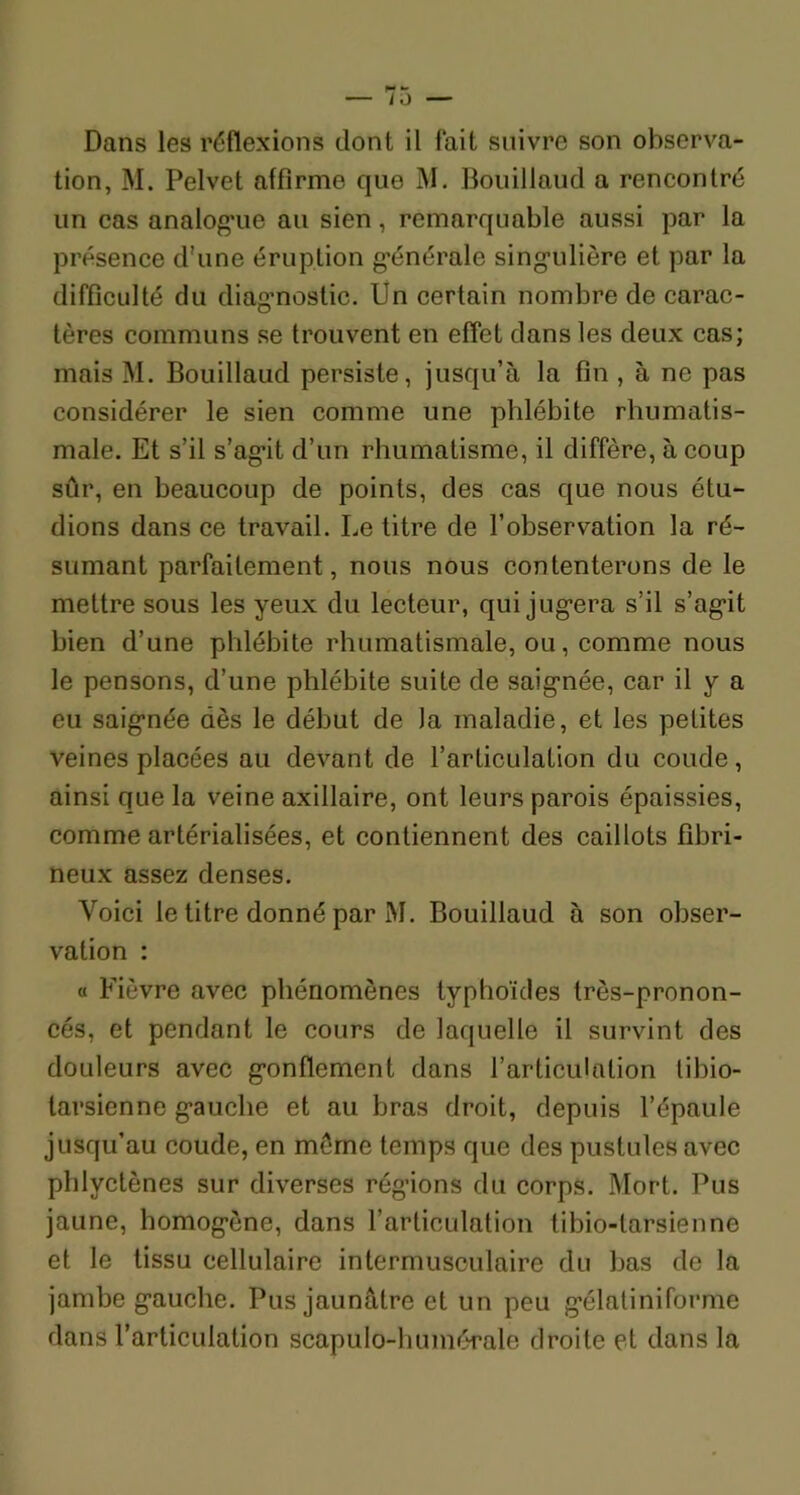 Dans les réflexions dont il fait suivre son observa- tion, M. Pelvet affirme que M. Bouillaud a rencontré un cas analogue au sien, remarquable aussi par la présence d'une éruption générale singulière et par la difficulté du diagnostic. Un certain nombre de carac- tères communs se trouvent en effet dans les deux cas; mais M. Bouillaud persiste, jusqu’à la fin , à ne pas considérer le sien comme une phlébite rhumatis- male. Et s’il s’agit d’un rhumatisme, il diffère, à coup sûr, en beaucoup de points, des cas que nous étu- dions dans ce travail. Le titre de l’observation la ré- sumant parfaitement, nous nous contenterons de le mettre sous les yeux du lecteur, qui jugera s’il s’agit bien d’une phlébite rhumatismale, ou, comme nous le pensons, d’une phlébite suite de saignée, car il y a eu saignée dès le début de Ja maladie, et les petites veines placées au devant de l’articulation du coude, ainsi que la veine axillaire, ont leurs parois épaissies, comme artérialisées, et contiennent des caillots fibri- neux assez denses. Voici le titre donné par M. Bouillaud à son obser- vation : « Fièvre avec phénomènes typhoïdes très-pronon- cés, et pendant le cours de laquelle il survint des douleurs avec gonflement dans l’articulation libio- tarsienne gauche et au bras droit, depuis l’épaule jusqu’au coude, en même temps que des pustules avec phlyctènes sur diverses régions du corps. Mort. Pus jaune, homogène, dans l’articulation tibio-tarsienne et le tissu cellulaire intermusculaire du bas de la jambe gauche. Pus jaunâtre et un peu gélatiniforme dans l’articulation scapulo-huinérale droite et dans la