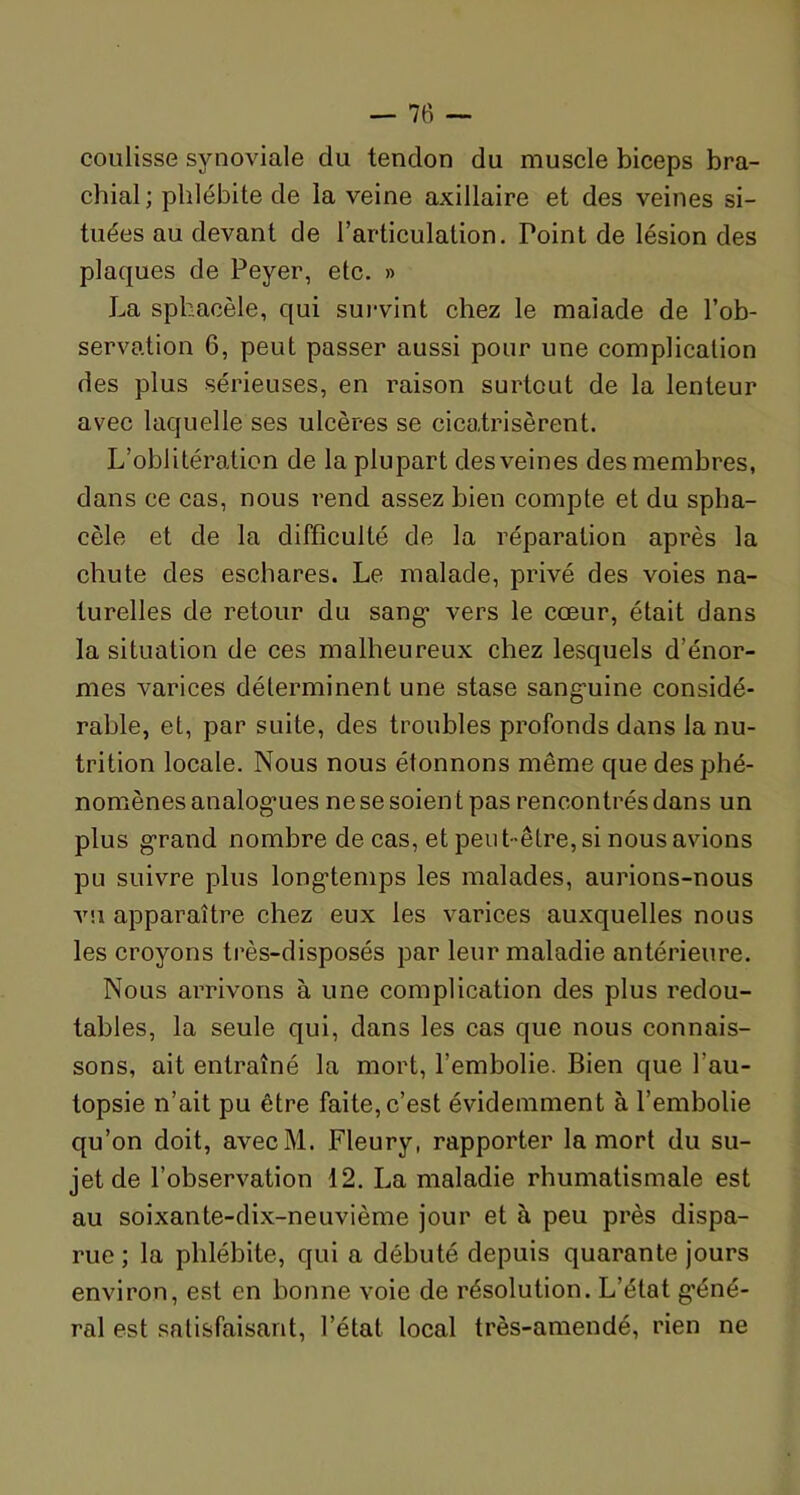 coulisse synoviale du tendon du muscle biceps bra- chial; phlébite de la veine axillaire et des veines si- tuées au devant de l’articulation. Point de lésion des plaques de Peyer, etc. » La sphacèle, qui survint chez le malade de l’ob- servation 6, peut passer aussi pour une complication des plus sérieuses, en raison surtout de la lenteur avec laquelle ses ulcères se cicatrisèrent. L’oblitération de la plupart des veines des membres, dans ce cas, nous rend assez bien compte et du spha- cèle et de la difficulté de la réparation après la chute des eschares. Le malade, privé des voies na- turelles de retour du sang* vers le cœur, était dans la situation de ces malheureux chez lesquels d’énor- mes varices déterminent une stase sanguine considé- rable, et, par suite, des troubles profonds dans la nu- trition locale. Nous nous étonnons même que des phé- nomènes analogues ne se soien t pas rencontrés dans un plus grand nombre de cas, et peut-être, si nous avions pu suivre plus longtemps les malades, aurions-nous vu apparaître chez eux les varices auxquelles nous les croyons très-disposés par leur maladie antérieure. Nous arrivons à une complication des plus redou- tables, la seule qui, dans les cas que nous connais- sons, ait entraîné la mort, l’embolie. Bien que l’au- topsie n’ait pu être faite, c’est évidemment à l’embolie qu’on doit, avecM. Fleury, rapporter la mort du su- jet de l’observation 12. La maladie rhumatismale est au soixante-dix-neuvième jour et à peu près dispa- rue ; la phlébite, qui a débuté depuis quarante jours environ, est en bonne voie de résolution. L’état géné- ral est satisfaisant, l’état local très-amendé, rien ne