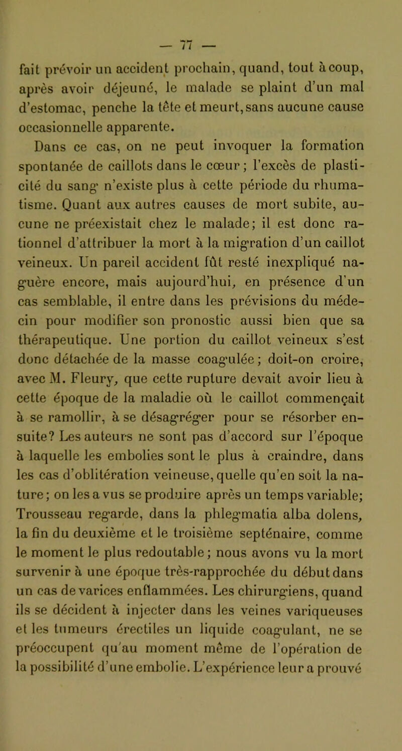 fait prévoir un accident prochain, quand, tout à coup, après avoir déjeuné, le malade se plaint d’un mal d’estomac, penche la tête et meurt, sans aucune cause occasionnelle apparente. Dans ce cas, on ne peut invoquer la formation spontanée de caillots dans le cœur; l’excès de plasti- cité du sang’ n’existe plus à cette période du rhuma- tisme. Quant aux autres causes de mort subite, au- cune ne préexistait chez le malade; il est donc ra- tionnel d’attribuer la mort à la migration d’un caillot veineux. Un pareil accident fût resté inexpliqué na- g*uère encore, mais aujourd’hui, en présence d'un cas semblable, il entre dans les prévisions du méde- cin pour modifier son pronostic aussi bien que sa thérapeutique. Une portion du caillot veineux s’est donc détachée de la masse coag’ulée; doit-on croire, avec M. Fleury, que cette rupture devait avoir lieu à cette époque de la maladie où le caillot commençait à se ramollir, à se désagréger pour se résorber en- suite? Les auteurs ne sont pas d’accord sur l’époque à laquelle les embolies sont le plus à craindre, dans les cas d’oblitération veineuse, quelle qu’en soit la na- ture ; on les a vus se produire après un temps variable; Trousseau reg-arde, dans la phleg’matia alba dolens, la fin du deuxième et le troisième septénaire, comme le moment le plus redoutable ; nous avons vu la mort survenir à une époque très-rapprochée du début dans un cas de varices enflammées. Les chirurg’iens, quand ils se décident à injecter dans les veines variqueuses et les tumeurs érectiles un liquide coag’ulant, ne se préoccupent qu'au moment même de l’opération de la possibilité d’une embolie. L’expérience leur a prouvé