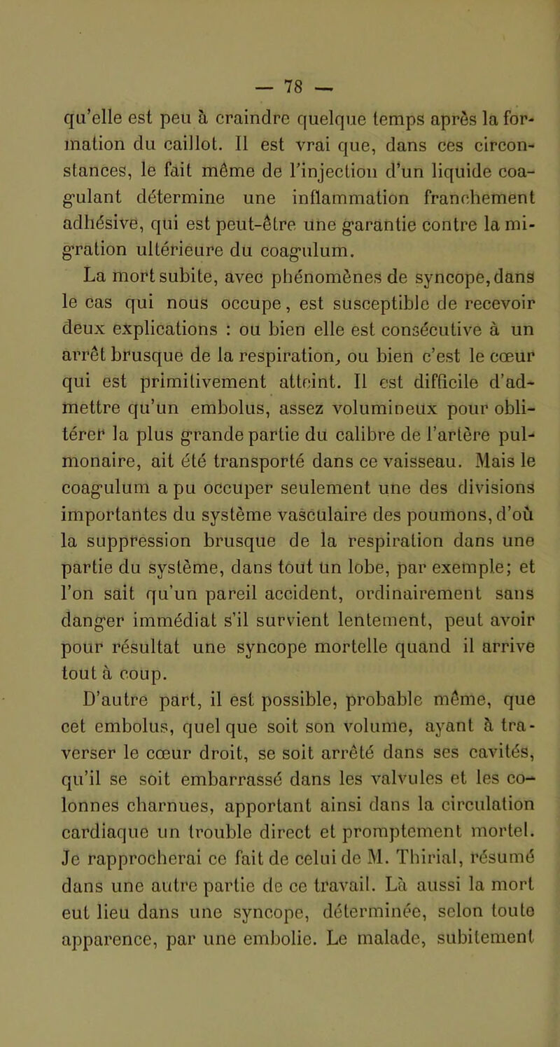 qu’elle est peu à craindre quelque temps après la for- mation du caillot. Il est vrai que, dans ces circon- stances, le fait môme de l’injection d’un liquide coa- gulant détermine une inflammation franchement adliésive, qui est peut-être une garantie contre la mi- gration ultérieure du coagulum. La mort subite, avec phénomènes de syncope, dans le cas qui nous occupe, est susceptible de recevoir deux explications : ou bien elle est consécutive à un arrêt brusque de la respiration, ou bien c’est le cœur qui est primitivement atteint. Il est difficile d’ad- mettre qu’un embolus, assez volumineux pour obli- tère!4 la plus grande partie du calibre de l’artère pul- monaire, ait été transporté dans ce vaisseau. Mais le coagulum a pu occuper seulement une des divisions importantes du système vasculaire des poumons, d’où la suppression brusque de la respiration dans une partie du système, dans tout Un lobe, par exemple; et l’on sait qu’un pareil accident, ordinairement sans danger immédiat s’il survient lentement, peut avoir pour résultat une syncope mortelle quand il arrive tout à coup. D’autre part, il est possible, probable même, que cet embolus, quelque soit son volume, ayant à tra- verser le cœur droit, se soit arrêté dans ses cavités, qu’il se soit embarrassé dans les valvules et les co- lonnes charnues, apportant ainsi dans la circulation cardiaque un trouble direct et promptement mortel. Je rapprocherai ce fait de celui de M. Thirial, résumé dans une autre partie de ce travail. Là aussi la mort eut lieu dans une syncope, déterminée, selon toute apparence, par une embolie. Le malade, subitement