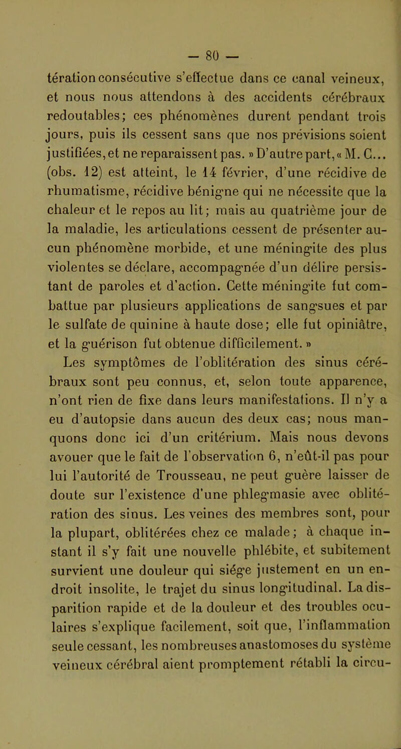 térationconsécutive s’effectue dans ce canal veineux, et nous nous attendons à des accidents cérébraux redoutables; ces phénomènes durent pendant trois jours, puis ils cessent sans que nos prévisions soient justifiées, et ne reparaissent pas. » D’autre part, « M. C... (obs. 12) est atteint, le 14 février, d’une récidive de rhumatisme, récidive bénigne qui ne nécessite que la chaleur et le repos au lit; mais au quatrième jour de la maladie, les articulations cessent de présenter au- cun phénomène morbide, et une méningite des plus violentes se déclare, accompagnée d’un délire persis- tant de paroles et d’action. Cette méningite fut com- battue par plusieurs applications de sangsues et par le sulfate de quinine à haute dose; elle fut opiniâtre, et la guérison fut obtenue difficilement. » Les symptômes de l’oblitération des sinus céré- braux sont peu connus, et, selon toute apparence, n’ont rien de fixe dans leurs manifestations. Il n’y a eu d’autopsie dans aucun des deux cas; nous man- quons donc ici d’un critérium. Mais nous devons avouer que le fait de l'observation 6, n’eût-il pas pour lui l’autorité de Trousseau, ne peut guère laisser de doute sur l’existence d’une phlegmiasie avec oblité- ration des sinus. Les veines des membres sont, pour la plupart, oblitérées chez ce malade; à chaque in- stant il s’y fait une nouvelle phlébite, et subitement survient une douleur qui siège justement en un en- droit insolite, le trajet du sinus longitudinal. La dis- parition rapide et de la douleur et des troubles ocu- laires s’explique facilement, soit que, l’inflammation seule cessant, les nombreuses anastomoses du système veineux cérébral aient promptement rétabli la circu-