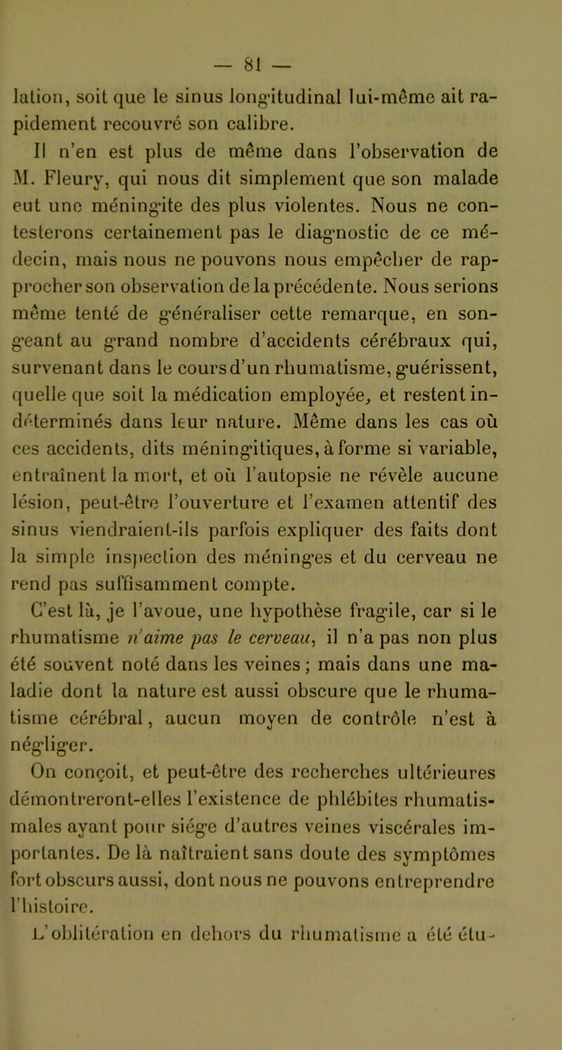 lation, soit que le sinus longitudinal lui-même ait ra- pidement recouvré son calibre. Il n’en est plus de même dans l’observation de M. Fleury, qui nous dit simplement que son malade eut une méningite des plus violentes. Nous ne con- testerons certainement pas le diagnostic de ce mé- decin, mais nous ne pouvons nous empêcher de rap- procher son observation de la précédente. Nous serions même tenté de généraliser cette remarque, en son- geant au g’rand nombre d’accidents cérébraux qui, survenant dans le coursd’un rhumatisme, guérissent, quelle que soit la médication employée, et restent in- déterminés dans leur nature. Même dans les cas où ces accidents, dits méningitiques, à forme si variable, entraînent la mort, et où l’autopsie ne révèle aucune lésion, peut-être l’ouverture et l’examen attentif des sinus viendraient-ils parfois expliquer des faits dont la simple inspection des méning’es et du cerveau ne rend pas suffisamment compte. C’est là, je l’avoue, une hypothèse fragile, car si le rhumatisme n’aime pas le cerveau, il n’a pas non plus été souvent noté dans les veines; mais dans une ma- ladie dont la nature est aussi obscure que le rhuma- tisme cérébral, aucun moyen de contrôle n’est à négliger. On conçoit, et peut-être des recherches ultérieures démontreront-elles l’existence de phlébites rhumatis- males ayant pour siège d’autres veines viscérales im- portantes. De là naîtraient sans doute des symptômes fort obscurs aussi, dont nous ne pouvons entreprendre l’histoire. L’oblitération en dehors du rhumatisme a étéétu-