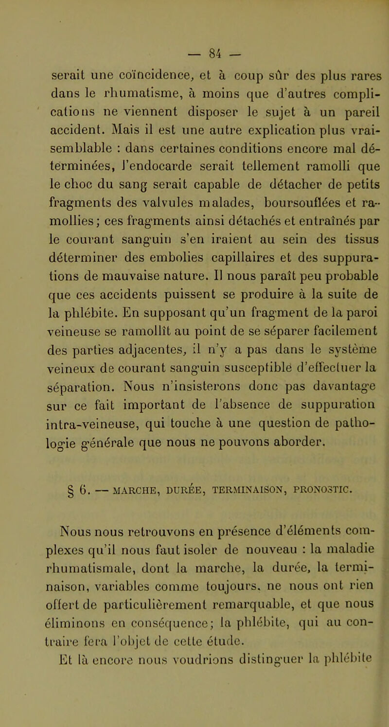 serait une coïncidence, et à coup sûr des plus rares dans le rhumatisme, à moins que d’autres compli- cations ne viennent disposer le sujet à un pareil accident. Mais il est une autre explication plus vrai- semblable : dans certaines conditions encore mal dé- terminées, J’endocarde serait tellement ramolli que le choc du sang serait capable de détacher de petits fragments des valvules malades, boursouflées et ra- mollies; ces fragments ainsi détachés et entraînés par le courant sanguin s’en iraient au sein des tissus déterminer des embolies capillaires et des suppura- tions de mauvaise nature. Il nous paraît peu probable que ces accidents puissent se produire à la suite de la phlébite. En supposant qu’un fragment de la paroi veineuse se ramollît au point de se séparer facilement des parties adjacentes, il n’y a pas dans le système veineux de courant sanguin susceptible d’effectuer la séparation. Nous n’insisterons donc pas davantage sur ce fait important de l’absence de suppuration intra-veineuse, qui touche à une question de patho- logie générale que nous ne pouvons aborder. § 6. — MARCHE, DURÉE, TERMINAISON, PRONOSTIC. Nous nous retrouvons en présence d’éléments com- plexes qu’il nous faut isoler de nouveau : la maladie rhumatismale, dont la marche, la durée, la termi- naison, variables comme toujours, ne nous ont rien offert de particulièrement remarquable, et que nous éliminons en conséquence; la phlébite, qui au con- traire fera l’objet de cette étude. Et là encore nous voudrions distinguer la phlébite