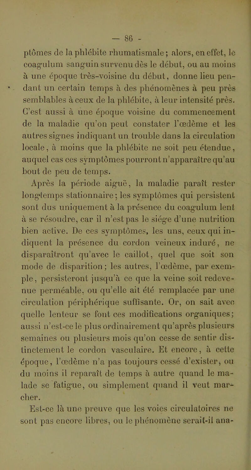 ptômes de la phlébite rhumatismale; alors, en effet, le coagulum sanguin survenu dès le début, ou au moins à une époque très-voisine du début, donne lieu pen- dant un certain temps à des phénomènes à peu près semblables à ceux de la phlébite, à leur intensité près. C’est aussi à une époque voisine du commencement de la maladie qu’on peut constater l’œdème et les autres signes indiquant un trouble dans la circulation locale, à moins que la phlébite ne soit peu étendue, auquel cas ces symptômes pourront n’apparaître qu’au bout de peu de temps. Après la période aiguë, la maladie paraît rester longtemps stationnaire ; les symptômes qui persistent sont dus uniquement à la présence du coag’ulum lent à se résoudre, car il n’est pas le siég’e d’une nutrition bien active. De ces symptômes, les uns, ceux qui in- diquent la présence du cordon veineux induré, ne disparaîtront qu’avec le caillot, quel que soit son mode de disparition; les autres, l’œdème, par exem- ple, persisteront jusqu’à ce que la veine soit redeve- nue perméable, ou qu’elle ait été remplacée par une circulation périphérique suffisante. Or, on sait avec, quelle lenteur se font ces modifications organiques; aussi n’est-ce le plus ordinairement qu’après plusieurs semaines ou plusieurs mois qu’on cesse de sentir dis- tinctement le cordon vasculaire. Et encore, à cette époque, l’œdème n’a pas toujours cessé d’exister, ou du moins il reparaît de temps à autre quand le ma- lade se fatigue, ou simplement quand il veut mar- cher. Est-ce là une preuve que les voies circulatoires ne sont pas encore libres, ou le phénomène serait-il ana-