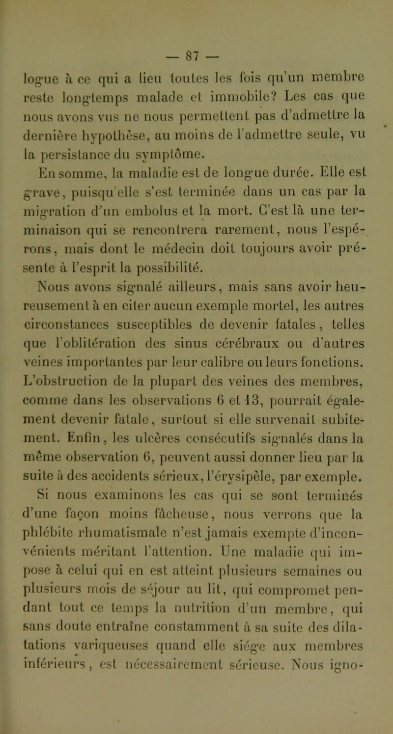 log’ue à ce qui a lieu toutes les fois qu’un membre reste longtemps malade et immobile? Les cas que nous avons vus ne nous permettent pas d’admettre la dernière hypothèse, au moins de 1 admettre seule, vu la persistance du symptôme. En somme, la maladie est de longue durée. Elle est grave, puisqu’elle s’est terminée dans un cas par la migration d’un embolus et la mort. C’est là une ter- minaison qui se rencontrera rarement, nous l’espé- rons, mais dont le médecin doit toujours avoir pré- sente à l’esprit la possibilité. Nous avons signalé ailleurs, mais sans avoir heu- reusement à en citer aucun exemple mortel, les autres circonstances susceptibles de devenir fatales, telles que l'oblitération des sinus cérébraux ou d’autres veines importantes par leur calibre ou leurs fonctions. L’obstruction de la plupart des veines des membres, comme dans les observations 6 et 13, pourrait égale- ment devenir fatale, surtout si elle survenait subite- ment. Enfin, les ulcères consécutifs signalés dans la même observation 6, peuvent aussi donner lieu par la suite à des accidents sérieux, l’érvsipèle, par exemple. Si nous examinons les cas qui se sont terminés d’une façon moins fâcheuse, nous verrons que la phlébite rhumatismale n’est jamais exempte d’incon- vénients méritant l’attention. Une maladie qui im- pose à celui qui en est atteint plusieurs semaines ou plusieurs mois de séjour au lit, qui compromet pen- dant tout ce temps la nutrition d’un membre, qui sans doute entraîne constamment à sa suite des dila- tations variqueuses quand elle siège aux membres inférieurs, est nécessairement sérieuse. Nous igno-
