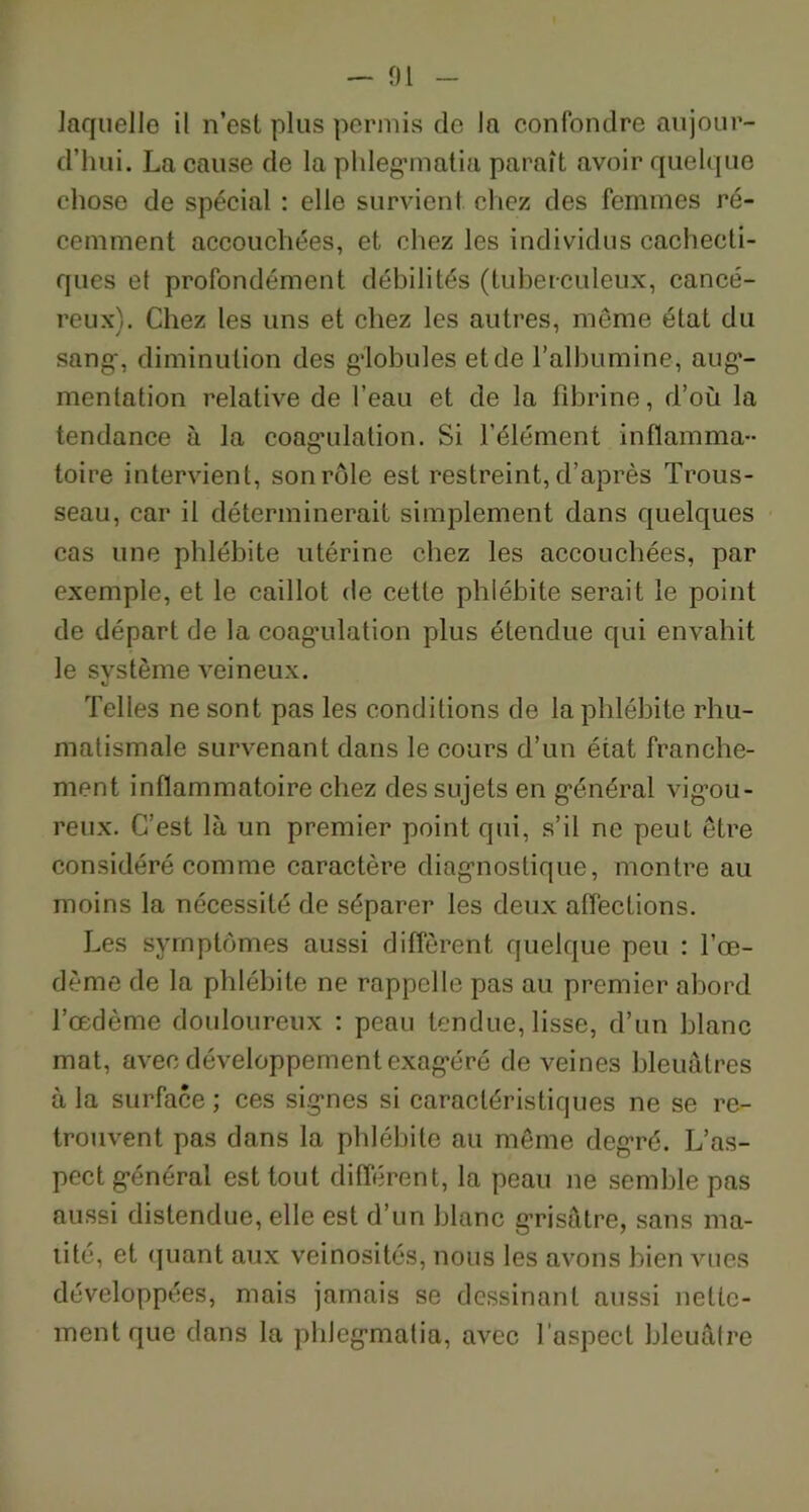 laquelle il n’est plus permis de la confondre aujour- d’hui. La cause de laphlegmatia paraît avoir quelque chose de spécial : elle survient chez des femmes ré- cemment accouchées, et chez les individus cachecti- ques et profondément débilités (tuberculeux, cancé- reux!. Chez les uns et chez les autres, meme état du sang, diminution des globules et de l’albumine, aug- mentation relative de l’eau et de la fibrine, d’où la tendance à la coagulation. Si l’élément inflamma- toire intervient, son rôle est restreint, d’après Trous- seau, car il déterminerait simplement dans quelques cas une phlébite utérine chez les accouchées, par exemple, et le caillot de cette phlébite serait le point de départ de la coagulation plus étendue qui envahit le système veineux. Telles ne sont pas les conditions de la phlébite rhu- matismale survenant dans le cours d’un état franche- ment inflammatoire chez des sujets en général vigou- reux. C’est là un premier point qui, s’il ne peut être considéré comme caractère diagnostique, montre au moins la nécessité de séparer les deux affections. Les symptômes aussi diffèrent quelque peu : l’œ- dème de la phlébite ne rappelle pas au premier abord l’œdème douloureux : peau tendue, lisse, d’un blanc mat, avec développement exagéré de veines bleuâtres à la surface ; ces signes si caractéristiques ne se re- trouvent pas dans la phlébite au môme degré. L’as- pect général est tout différent, la peau ne semble pas aussi distendue, elle est d’un blanc grisâtre, sans ma- tité, et quant aux veinosités, nous les avons bien vues développées, mais jamais se dessinant aussi nette- ment que dans la phlegmatia, avec l’aspect bleuâtre