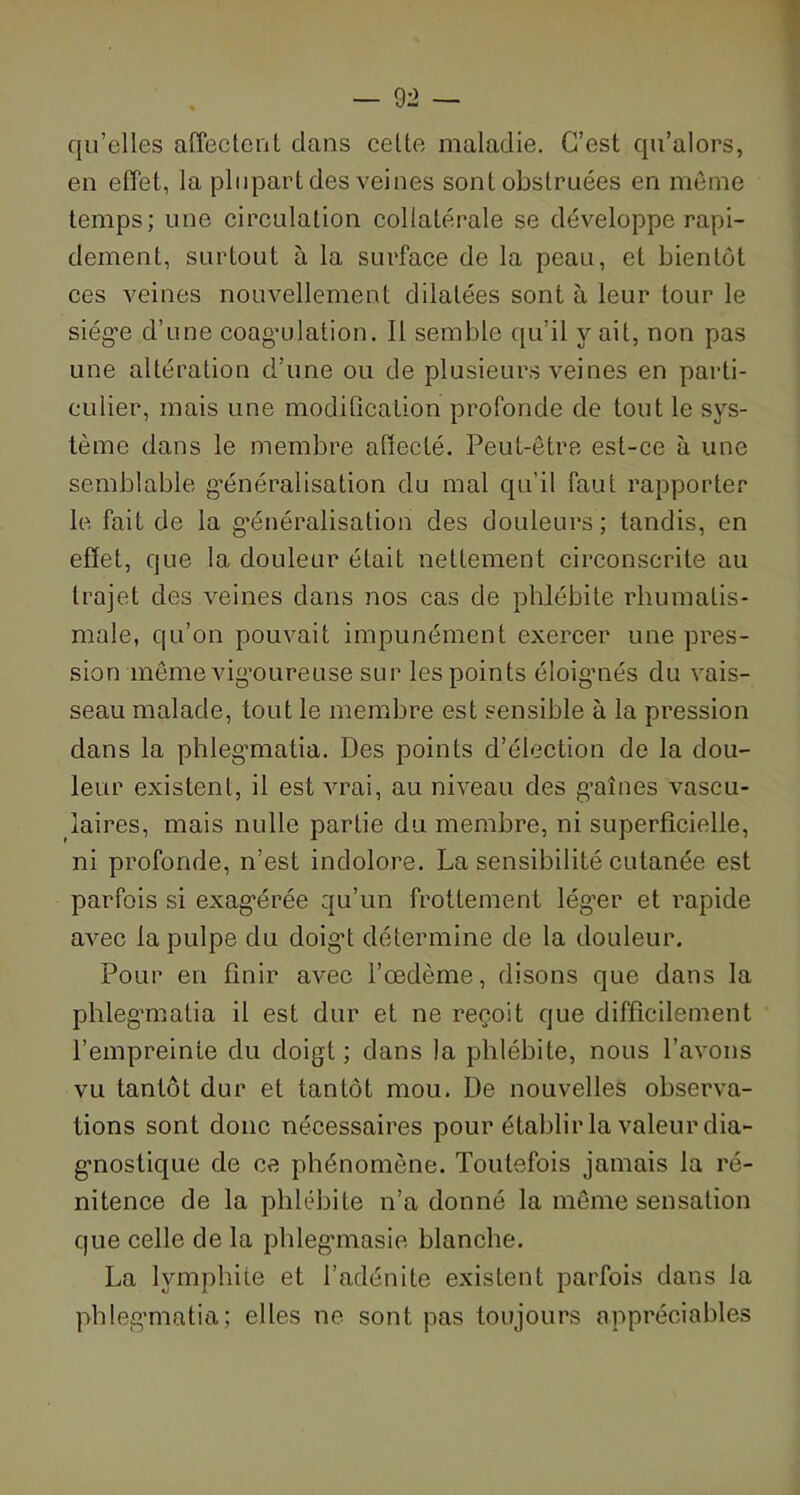 qu’elles affectent clans cette maladie. C’est qu’alors, en effet, la plupart des veines sont obstruées en même temps; une circulation collatérale se développe rapi- dement, surtout à la surface de la peau, et bientôt ces veines nouvellement dilatées sont à leur tour le siég’e d’une coag'ulation. Il semble qu’il y ait, non pas une altération d’une ou de plusieurs veines en parti- culier, mais une modification profonde de tout le sys- tème dans le membre affecté. Peut-être est-ce à une semblable généralisation du mal qu’il faut rapporter le fait de la généralisation des douleurs; tandis, en effet, que la douleur était nettement circonscrite au trajet des veines clans nos cas de phlébite rhumatis- male, qu’on pouvait impunément exercer une pres- sion même vigoureuse sur les points éloignés du vais- seau malade, tout le membre est sensible à la pression dans la phlegmatia. Des points d’élection de la dou- leur existent, il est vrai, au niveau des gaines vascu- laires, mais nulle partie du membre, ni superficielle, ni profonde, n’est indolore. La sensibilité cutanée est parfois si exagérée qu’un frottement léger et rapide avec la pulpe clu doigt détermine de la douleur. Pour en finir avec l’œdème, disons que dans la phlegmatia il est dur et ne reçoit que difficilement l’empreinte clu doigt; dans la phlébite, nous l’avons vu tantôt dur et tantôt mou. De nouvelles observa- tions sont donc nécessaires pour établir la valeur dia- gnostique de ce phénomène. Toutefois jamais la ré- nitence de la phlébite n’a donné la même sensation que celle de la phlegmasie blanche. La lymphite et l’adénite existent parfois dans la phlegmatia; elles ne sont pas toujours appréciables