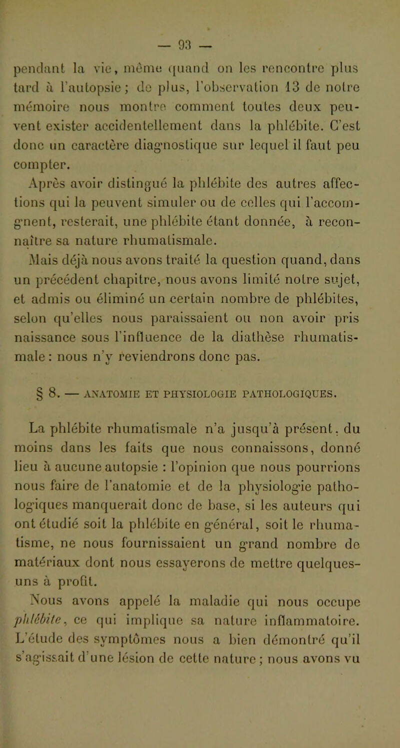 pendant la vie, même quand on les rencontre plus tard à l’autopsie; de plus, l’observation 13 de notre mémoire nous montre comment toutes deux peu- vent exister accidentellement dans la phlébite. C’est donc un caractère diagnostique sur lequel il faut peu compter. Après avoir distingué la phlébite des autres affec- tions qui la peuvent simuler ou de colles qui l’accom- g’nent, resterait, une phlébite étant donnée, à recon- naître sa nature rhumatismale. Mais déjà nous avons traité, la question quand, dans un précédent chapitre, nous avons limité notre sujet, et admis ou éliminé un certain nombre de phlébites, selon qu’elles nous paraissaient ou non avoir pris naissance sous l’influence de la diathèse rhumatis- male : nous n’y reviendrons donc pas. § 8. — ANATOMIE ET PHYSIOLOGIE PATHOLOGIQUES. La phlébite rhumatismale n’a jusqu’à présent, du moins dans les faits que nous connaissons, donné lieu à aucune autopsie : l’opinion que nous pourrions nous faire de l’anatomie et de la physiologue patho- logiques manquerait donc de base, si les auteurs qui ont étudié soit la phlébite en général, soit le rhuma- tisme, ne nous fournissaient un grand nombre de matériaux dont nous essayerons de mettre quelques- uns à profit. Nous avons appelé la maladie qui nous occupe phlébite, ce qui implique sa nature inflammatoire. L’étude des symptômes nous a bien démontré qu’il s’agissait d'une lésion de cette nature ; nous avons vu