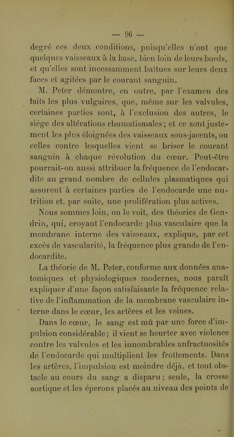 degré ces deux conditions, puisqu’elles n’ont que quelques vaisseaux à la base, bien loin de leurs bords, et qu’elles sont incessamment battues sur leurs deux faces et ag’itées parle courant sanguin. M. Peter démontre, en outre, par l’examen des faits les plus vulgaires, que, môme sur les valvules, certaines parties sont, à l’exclusion des autres, le siège des altérations rhumatismales; et ce sont juste- ment les plus éloigmées des vaisseaux sous-jacents, ou celles contre lesquelles vient se briser le courant sanguin à chaque révolution du cœur. Peut-être pourrait-on aussi attribuer la fréquence de l’endocar- dite au grand nombre de cellules plasmatiques qui assurent à certaines parties de l’endocarde une nu- trition et, par suite, une prolifération plus actives. Nous sommes loin, on le voit, des théories de Gen- drin, qui, croyant l’endocarde plus vasculaire que la membrane interne des vaisseaux, explique, par cet excès de vascularité, la fréquence plus grande de l’en- docardite. La théorie de M. Peter, conforme aux données ana- tomiques et physiologiques modernes, nous paraît expliquer d’une façon satisfaisante la fréquence rela- tive de l’inflammation de la membrane vasculaire in- terne dans le cœur, les artères et les veines. Dans le cœur, le sang est mû par une force d’im- pulsion considérable; il vient se heurter avec violence contre les valvules et les innombrables anfractuosités de l’endocarde qui multiplient les frottements. Dans les artères, l’impulsion est moindre déjà, et tout obs- tacle au cours du sang’ a disparu ; seule, la crosse aortique et les éperons placés au niveau des points de