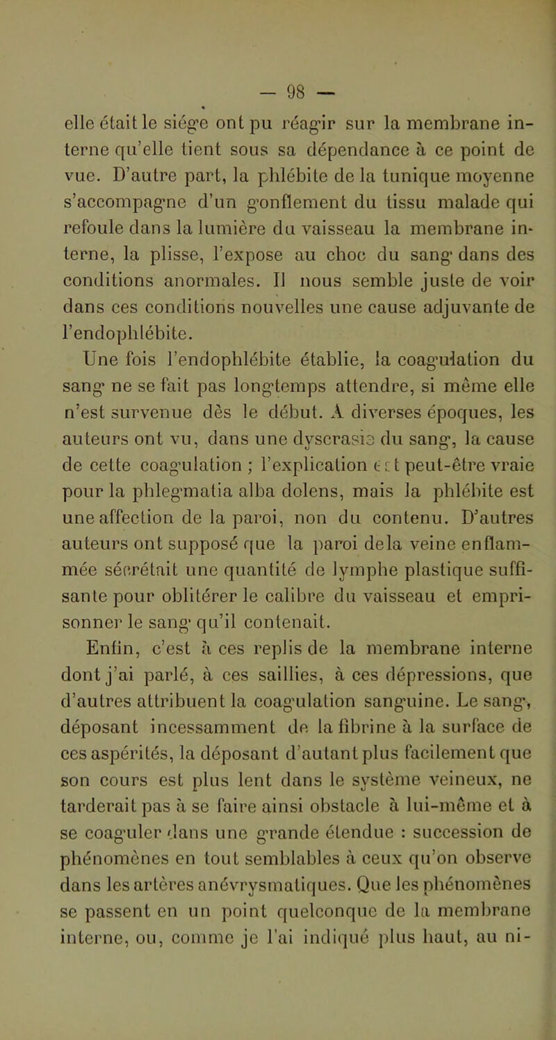 elle était le siège ont pu réagir sur la membrane in- terne qu’elle tient sous sa dépendance à ce point de vue. D’autre part, la phlébite de la tunique moyenne s’accompag’ne d’un gonflement du tissu malade qui refoule dans la lumière du vaisseau la membrane in- terne, la plisse, l’expose au choc du sang’ dans des conditions anormales. U nous semble juste de voir dans ces conditions nouvelles une cause adjuvante de l’endoplilébite. Une fois l’endophlébite établie, la coag’ulation du sang’ ne se fait pas longtemps attendre, si même elle n’est survenue dès le début. À diverses époques, les auteurs ont vu, dans une dyscrasie du sang’, la cause de cette coag’ulation ; l’explication ect peut-être vraie pour la phleg’matia alba dolens, mais la phlébite est une affection de la paroi, non du contenu. D'autres auteurs ont supposé que la paroi delà veine enflam- mée sécrétait une quantité de lymphe plastique suffi- sante pour oblitérer le calibre du vaisseau et empri- sonner le sang qu’il contenait. Enfin, c’est à ces replis de la membrane interne dont j’ai parlé, à ces saillies, à ces dépressions, que d’autres attribuent la coag’ulation sanguine. Le sang, déposant incessamment de la fibrine à la surface de ces aspérités, la déposant d’autant plus facilement que son cours est plus lent dans le système veineux, ne tarderait pas à se faire ainsi obstacle à lui-même et à se coaguler dans une grande étendue : succession de phénomènes en tout semblables à ceux qu’on observe dans les artères anévrysmaliques. Que les phénomènes se passent en un point quelconque de la membrane interne, ou, comme je l'ai indiqué plus haut, au ni-