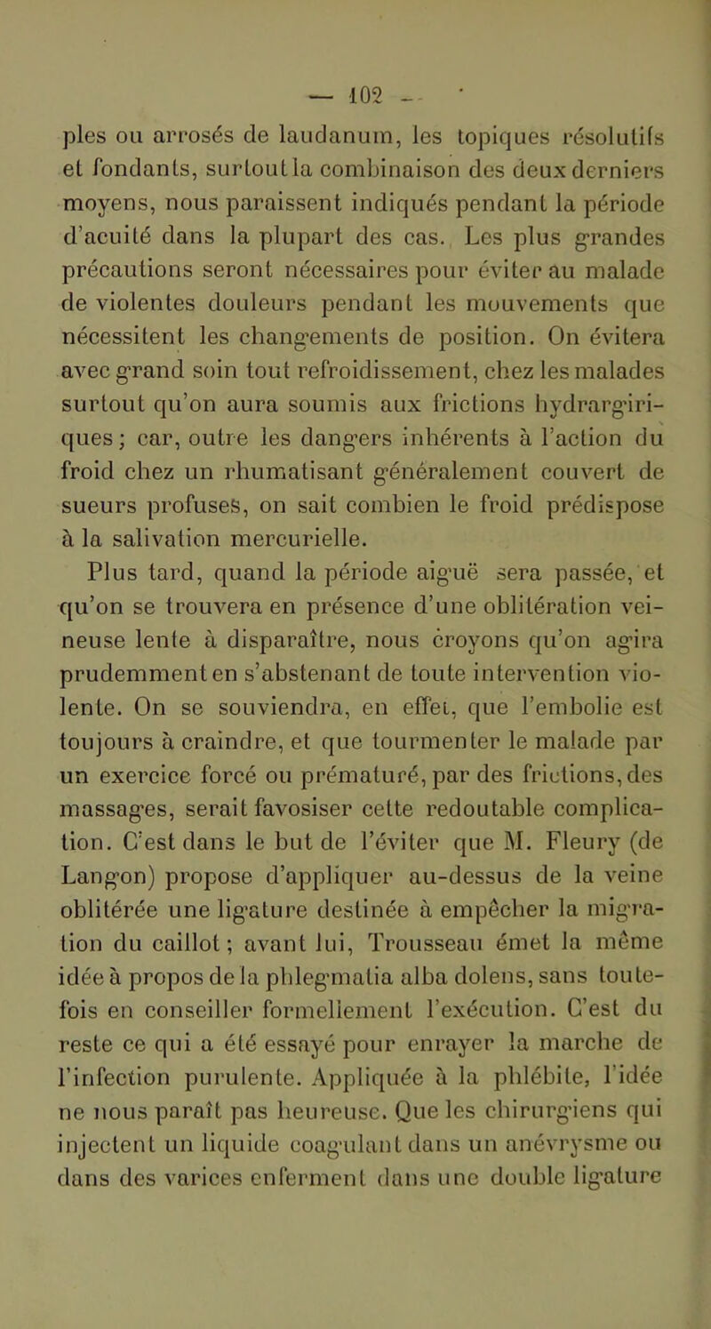 pies ou arrosés de laudanum, les topiques résolutifs et fondants, surtout la combinaison des deux derniers moyens, nous paraissent indiqués pendant la période d’acuité dans la plupart des cas. Les plus grandes précautions seront nécessaires pour éviterai! malade de violentes douleurs pendant les mouvements que nécessitent les changements de position. On évitera avec grand soin tout refroidissement, chez les malades surtout qu’on aura soumis aux frictions hydrarg'iri- ques; car, outre les dangers inhérents à l’action du froid chez un rhumatisant généralement couvert de sueurs profuses, on sait combien le froid prédispose à la salivation mercurielle. Plus tard, quand la période aiguë sera passée, et qu’on se trouvera en présence d’une oblitération vei- neuse lente à disparaître, nous croyons qu’on agira prudemment en s’abstenant de toute intervention vio- lente. On se souviendra, en effet, que l’embolie est toujours à craindre, et que tourmenter le malade par un exercice forcé ou prématuré, par des frictions, des massages, serait favosiser cette redoutable complica- tion. C’est dans le but de l’éviter que M. Fleury (de Langon) propose d’appliquer au-dessus de la veine oblitérée une ligature destinée à empêcher la migra- tion du caillot; avant lui, Trousseau émet la même idée à propos de là phlegmatia alba dolens, sans toute- fois en conseiller formellement l’exécution. C’est du reste ce qui a été essayé pour enrayer la marche de l’infection purulente. Appliquée à la phlébite, l’idée ne nous paraît pas heureuse. Que les chirurgiens qui injectent un liquide coagulant dans un anévrysme ou dans des varices enferment dans une double lig'alure