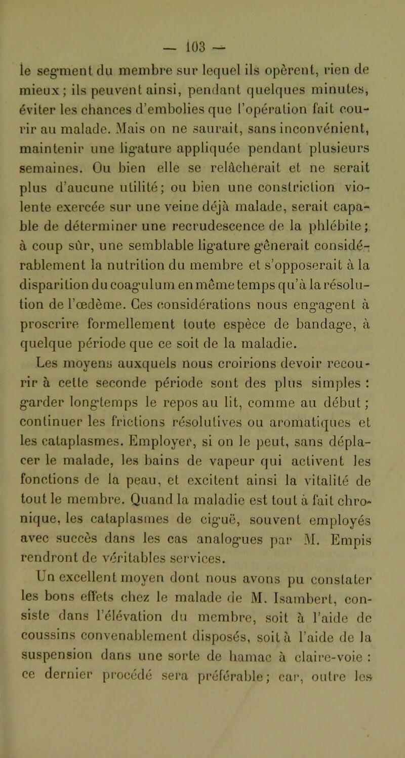 ie segment du membre sur lequel ils opèrent, rien de mieux; ils peuvent ainsi, pendant quelques minutes, éviter les chances d’embolies que l’opération fait cou- rir au malade. Mais on ne saurait, sans inconvénient, maintenir une ligature appliquée pendant plusieurs semaines. Ou bien elle se relâcherait et ne serait plus d’aucune utilité; ou bien une constriction vio- lente exercée sur une veine déjà malade, serait capa- ble de déterminer une recrudescence de la phlébite; à coup sûr, une semblable lig’ature gênerait considé- rablement la nutrition du membre et s’opposerait à la disparition du coaguluni en même temps qu’à la résolu- tion de l’oedème. Ces considérations nous engagent à proscrire formellement toute espèce de bandage, à quelque période que ce soit de la maladie. Les moyens auxquels nous croirions devoir recou- rir à cette seconde période sont des plus simples : garder longtemps le repos au lit, comme au début; continuer les frictions résolutives ou aromatiques et les cataplasmes. Employer, si on le peut, sans dépla- cer le malade, les bains de vapeur qui activent les fonctions de la peau, et excitent ainsi la vitalité de tout le membre. Quand la maladie est tout à fait chro- nique, les cataplasmes de ciguë, souvent employés avec succès dans les cas analogues par M. Empis rendront de véritables services. Un excellent moyen dont nous avons pu constater les bons effets chez le malade de M. Isambert, con- siste dans l’élévation du membre, soit à l’aide de coussins convenablement disposés, soit à l’aide de la suspension dans une sorte de hamac à claire-voie : ce dernier procédé sera préférable; car, outre les