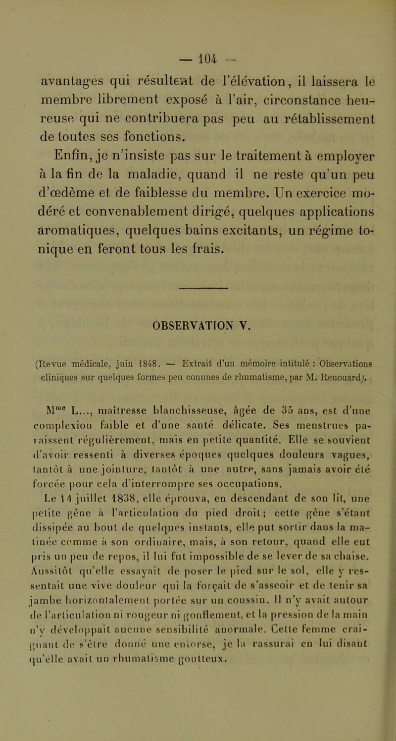 avantages qui résultent de l’élévation, il laissera le membre librement exposé à l’air, circonstance heu- reuse qui ne contribuera pas peu au rétablissement de toutes ses fonctions. Enfin, je n’insiste pas sur le traitement à employer à la fin de la maladie, quand il ne reste qu’un peu d’œdème et de faiblesse du membre. Un exercice mo- déré et convenablement dirigé, quelques applications aromatiques, quelques bains excitants, un régime to- nique en feront tous les frais. OBSERVATION V. (Revue médicale, juin 1848. — Extrait d'un mémoire intitulé : Observations cliniques sur quelques formes peu connues de rhumatisme, par M. Rcnouardj. Mmc L..., maîtresse blanchisseuse, âgée de 35 ans, est d’une complexion faible et d’une santé délicate. Ses menstrues pa- raissent régulièrement, mais en petite quantité. Elle se souvient d’avoir ressenti à diverses époques quelques douleurs vagues, tantôt à une jointure, tantôt à une autre, sans jamais avoir été forcée pour cela d’interrompre ses occupations. Le 14 juillet 1838, elle éprouva, en descendant de son lit, une petite gène à l’articulation du pied droit; cette gène s’étant dissipée au bout de quelq.ues instants, elle put sortir daus la ma- tinée comme à son ordinaire, mais, à son retour, quand elle eut pris un peu de repos, il lui fut impossible de se lever de sa chaise. Aussitôt qu’elle essayait de poser le pied sur le sol, elle y res- sentait une vive douleur qui la forçait de s'asseoir et de tenir sa jambe horizontalement portée sur un coussin. Il n’y avait autour de l’articulation ni rougeur ni gonflement, et la pression de la main n’v développait aucune sensibilité anormale. Cette femme crai- gnant de s’èlre donné une entorse, je la rassurai en lui disant qu’elle avait un rhumatisme goutteux.