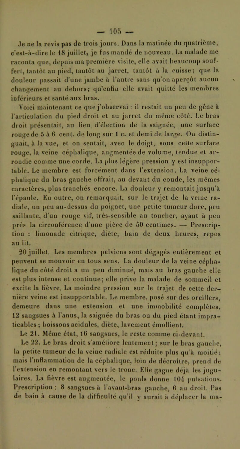 Je ne la revis pas de trois jours. Dans la matinée du quatrième, c’est-à-dire le 18 juillet, je fus mandé de nouveau. La malade me raconta que, depuis ma première visite, elle avait beaucoup souf - fert, tantôt au pied, tantôt au jarret, tantôt à la cuisse; que la douleur passait d’une jambe à l’autre sans qu’on aperçut aucun changement au dehors; qu’enlin elle avait quitté les membres inférieurs et santé aux bras. Voici maintenant ce que j’observai ; il restait un peu de gêne à l’articulation du pied droit et au jarret du même côté. Le bras droit présentait, au lieu d’élection de la saignée, une surface rouge de 5 à 6 cent, de long sur 1 c. et demi de large. On distin- guait, à la vue, et on sentait, avec le doigt, sous cette surface rouge, la veine céphalique, augmentée de volume, tendue et ar- rondie comme une corde. La plus légère pression y est insuppor- table. Le membre est forcément dans l’extension. La veine cé- phalique du bras gauche offrait, au devant du coude, les mêmes caractères, plus tranchés encore. La douleur y remontait jusqu’à l’épaule. En outre, on remarquait, sur le trajet de la veine ra- diale, un peu au-dessus du poignet, une petite tumeur dure, peu saillante, d’un rouge vif, très-sensible au toucher, ayant à peu près la circonférence d’une pièce de 50 centimes. — Prescrip- tion : limonade citrique, diète, bain de deux heures, repos au lit. 20 juillet. Les membres pelviens sont dégagés entièrement et peuvent se mouvoir en tous sens. La douleur de la veine cépha- lique du côté droit a un peu diminué, mais au bras gauche elle est plus intense et continue; elle prive la malade de sommeil et excite la lièvre. La moindre pression sur le trajet de celte der- nière veine est insupportable. Le membre, posé sur des oreillers, demeure dans une extension et une immobilité complètes. 12 sangsues à l’anus, la saignée du bras ou du pied étant impra- ticables ; boissons acidulés, diète, lavement émollient. Le 21. Même état, 16 sangsues, le reste comme ci-devant. Le 22. Le bras droit s’améliore lentement; sur le bras gauche, la petite tumeur de la veine radiale est réduite plus qu’à moitié; mais l’inflammation de la céphalique, loin de décroître, prend de l’exteusion eu remontant vers le tronc. Elle gagne déjà les jugu- laires. La fièvre est augmentée, le pouls donne l(H pulsations. Prescription; 8 sangsues à l’avant-bras gauche, 6 au droit. Pas de bain à cause de la difficulté qu’il y aurait à déplacer la ma-