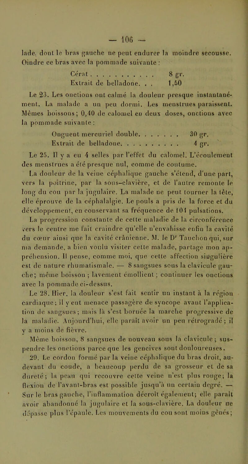 lade. dont le bras gauche ne peut endurer la moindre secousse. Oindre ce bras avec la pommade suivante : Cérat 8 {jr. Extrait de belladone. . . 1,50 Le 23. Les onctions ont calmé la douleur presque instantané- ment. La malade a un peu dormi. Les menstrues paraissent. Mêmes boissons; 0,40 de calomel en deux doses, onctions avec la pommade suivante : Onguent mercuriel double 30 gr. Extrait de belladone 4 gr. Le 25. Il y a eu 4 selles par l’effet du calomel. L’écoulement des menstrues a été presque nul, comme de coutume. La douleur de la veine céphalique gauche s’étend, d’une part, vers la poitrine, par la sous-clavière, et de, l’autre remonte le long du cou par la jugulaire. La malade ne peut tourner la tète, elle éprouve de la céphalalgie. Le pouls a pris de la force et du développement, en conservant sa fréquence de. 101 pulsations. La progression constante de celle maladie de la circonférence vers le centre me fait craindre qu’elle n’envahisse enfin la cavité du cœur ainsi que la cavité crânienne. M. le Dr Tauclion qui, sur nia demande, a bien voulu visiter cette malade, partage mon ap- préhension. Il pense, comme moi, que cette affection singulière est de nature rhumatismale. — 8 sangsues sous la clavicule gau- che; même boisson ; lavement émollient; continuer les onctions avec la pommade ci-dessus. Le 28. Hier, la douleur s’est fait sentir un instant à la région cardiaque; il y eut menace passagère de syncope avant l’applica- tion de sangsues; mais là s’est bornée la marche progressive de la maladie. Aujourd’hui, elle parait avoir un peu rétrogradé; il y a moins de fièvre. Même boisson, 8 sangsues de nouveau sous la clavicule; sus- pendre les onctions parce que les gencives sont douloureuses. 29. Le cordon formé par la veine céphalique du bras droit, au- devant du coude, a beaucoup perdu de sa grosseur et de sa dureté; la peau qui recouvre cette veine n’est plus rouge; la flexion de l’avant-bras est possible jusqu’à un certain degré. — Sur le bras gauche, l’inflammation décroît également; elle parait avoir abandonné la jugulaire et la sous-clavière. La douleur ne dépasse plus l'épaule. Les mouvements du cou sont moins gênés;