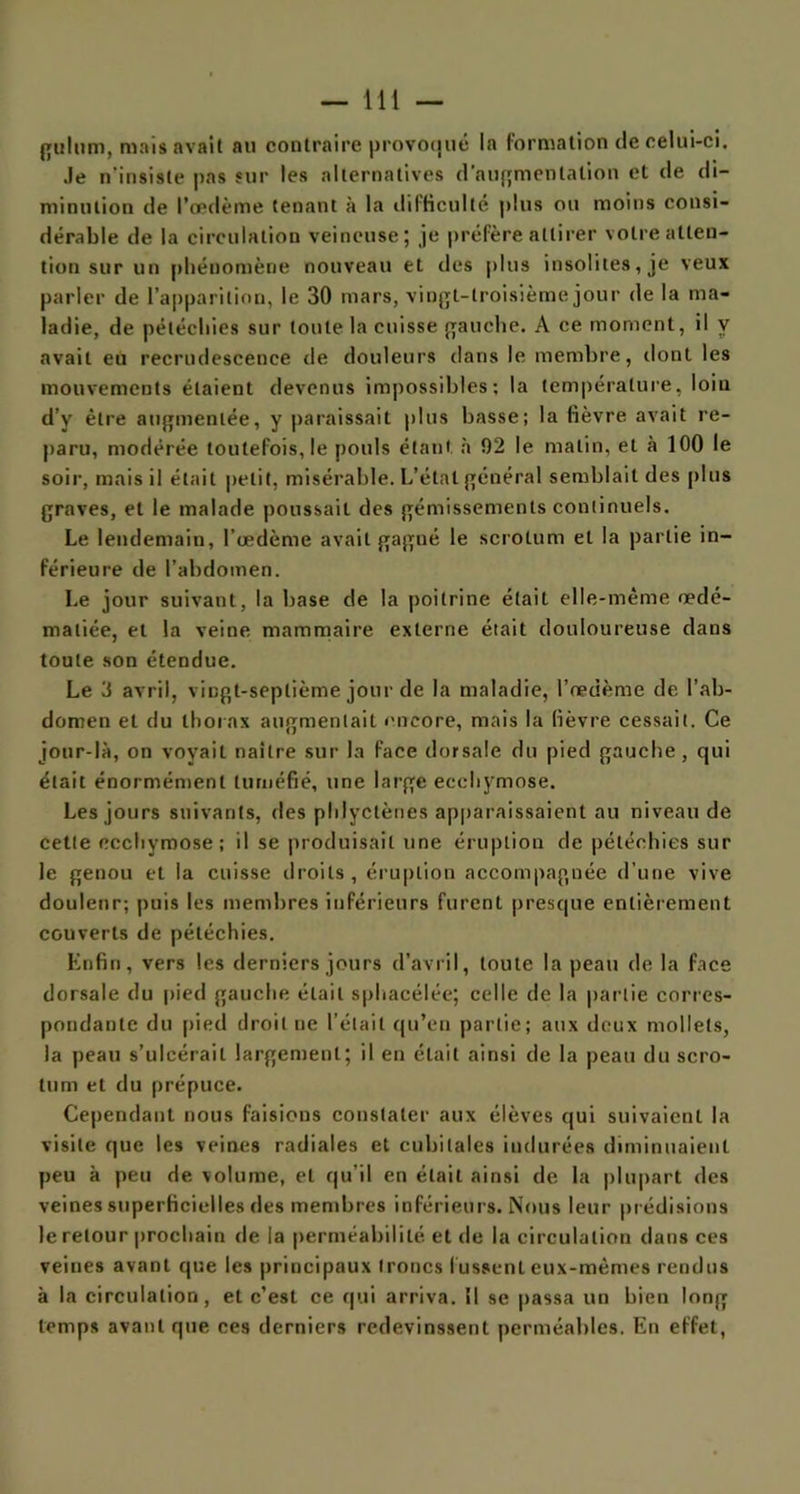 gultim, mais avait au contraire provoqué la formation de celui-ci. Je n'insiste pas sur les alternatives d'augmentation et de di- minution de l’œdème tenant à la difficulté plus ou moins consi- dérable de la circulation veineuse; je préfère attirer votre atten- tion sur un phénomène nouveau et des plus insolites, je veux parler de l’apparition, le 30 mars, vingt-troisième jour de la ma- ladie, de pétéchies sur toute la cuisse gauche. A ce moment, il y avait eu recrudescence de douleurs dans le membre, dont les mouvements étaient devenus impossibles; la température, loin d’y être augmentée, y paraissait plus basse; la fièvre avait re- paru, modérée toutefois, le pouls étant à 92 le malin, et à 100 le soir, mais il était petit, misérable. L’état général semblait des plus graves, et le malade poussait des gémissements continuels. Le lendemain, l’œdème avait gagné le scrotum et la partie in- férieure de l’abdomen. Le jour suivant, la base de la poitrine était elle-même œdé- matiée, et la veine mammaire externe était douloureuse dans toute son étendue. Le 3 avril, vingt-septième jour de la maladie, l’œdème de l’ab- domen et du thorax augmentait encore, mais la fièvre cessait. Ce jour-là, on voyait naître sur la face dorsale du pied gauche, qui était énormément tuméfié, une large ecchymose. Les jours suivants, des phlyctènès apparaissaient au niveau de cette ecchymose; il se produisait une éruption de pétéchies sur le genou et la cuisse droits, éruption accompagnée d’une vive douleur; puis les membres inférieurs furent presque entièrement couverts de pétéchies. Enfin, vers les derniers jours d’avril, toute la peau de la face dorsale du pied gauche était sphacélée; celle de la partie corres- pondante du pied droit ne l'était qu’eu partie; aux deux mollets, la peau s’ulcérait largement; il en était ainsi de la peau du scro- tum et du prépuce. Cependant nous faisions constater aux élèves qui suivaient la visite que les veines radiales et cubitales indurées diminuaient peu à peu de volume, et qu’il en était ainsi de la plupart des veines superficielles des membres inférieurs. Nous leur prédisions le retour prochain de la perméabilité et de la circulation dans ces veines avant que les principaux troncs fussent eux-mêmes rendus à la circulation, et c’est ce qui arriva. SI se jtassa un bien long temps avant que ces derniers redevinssent perméables. En effet,