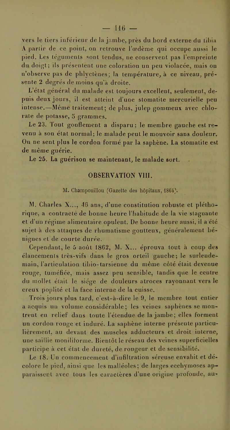 — lit) — vers le tiers inférieur de la jambe, près du bord externe du tibia A partir de ce point, on retrouve l’œdème qui occupe aussi le pied. Les téguments sont tendus, ne conservent pas l’empreinte du doigt; ils présentent une coloration un peu violacée, mais ou n’observe pas de phlyclènes; la température, à ce niveau, pré- sente 2 degrés de moins qu'à droite. L’état général du malade est toujours excellent, seulement, de- puis deux jours, il est atteint d’une stomatite mercurielle peu intense.—Même traitement; de plus, julep gommeux avec chlo- rate de potasse, 5 grammes. Le 23. Tout gouflement a disparu; le membre gauche est re- venu à son état normal; le malade peut le mouvoir sans douleur. On ne sent plus le cordon formé par la saphène. La stomatite est de même guérie. Le 25. La guérison se maintenant, le malade sort. OBSERVATION VIII. M. Champouillou (Gazette des hôpitaux, 18G4\ M. Charles X..., 46 ans, d’une constitution robuste et plétho- rique, a contracté de bonne heure l’habitude de la vie staguante et d’un régime alimentaire opulent. De bonne heure aussi, il a été sujet à des attaques de rhumatisme goutteux, généralement bé- nignes et de courte durée. Cependant, le 5 août 1862, M. X... éprouva tout à coup des élancements très-vifs dans le gros orteil gauche; le surlende- main, l’articulation libio-tarsienne du même côté était devenue rouge, tuméfiée, mais assez peu sensible, tandis que le ceutre du mollet était le siège de douleurs atroces rayonnant vers le creux poplité et la face interne de la cuisse. Trois jours plus tard, c’est-à-dire le 9, le membre tout entier a acquis un volume considérable ; les veines saphènes se mon- trent eu relief dans toute l’étendue de la jambe; elles forment un cordon rouge et induré. La saphène interne présente particu- lièrement, au devant des muscles adducteurs et droit interne, une saillie moniliforme. Bientôt le réseau des veines superficielles participe à cet état de dureté, de rougeur et de sensibilité. Le (8. Un commencement d’infiltration séreuse envahit et dé- colore le pied, ainsi que les malléoles; de larges ecchymoses ap- paraissent avec tous les caractères d’une origine profonde, au-