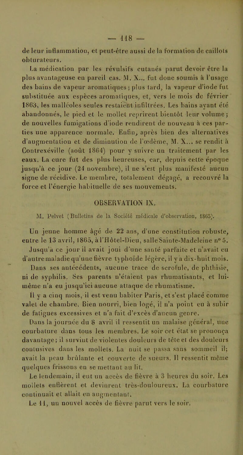 de leur inflammation, et peut-être aussi de la formation de caillots obturateurs. La médication par les révulsifs cutaués parut devoir être la plus avantageuse en pareil cas. M. X... fut donc soumis à l’usage des bains de vapeur aromatiques; plus tard, la vapeur d’iode fut substituée aux espèces aromatiques, et, vers le mois de février 1863, les malléoles seules restaient infiltrées. Les bains ayant été abandonnés, le pied et le mollet reprirent bientôt leur volume; de nouvelles fumigations d’iode rendirent de nouveau à ces par- ties une apparence normale. Enfin, après bien des alternatives d’augmentation et de diminution de l'œdème, M. X... se rendit à Conlrexéville (août 1864) pour y suivre uu traitement par les eaux. La cure fut des plus heureuses, car, depuis cette époque jusqu’à ce jour (24 novembre), il ne s’est plus manifesté aucun signe de récidive. Le membre, totalement dégagé, a recouvré la force et l’énergie habituelle de ses mouvements. OBSERVATION IX. M. Pelvet (Bulletins de la Société médicale d’observation, 1863). Un jeune homme âgé de 22 ans, d’une constitution robuste, entre le 13 avril, 1865, àl’Hôtel-Dieu, salleSainle-Madeleiue n° 5. Jusqu’à ce jour il avail joui d’une santé parfaite et n’avait eu d’autre maladie qu’une fièvre typhoïde légère, il ya dix-huit mois. Dans ses antécédents, aucune trace de scrofule, de phthisie, ni de syphilis. Ses parents n’étaient pas rhumatisants, et lui- même n’a eu jusqu’ici aucune attaque de rhumatisme. Il y a cinq mois, il est venu habiter Paris, et s’est placé comme valet de chambre. Bien nourri, bien logé, il n’a point eu à subir de fatigues excessives et n’a fait d’excès d’aucun genre. Dans la journée du 8 avril il ressentit un malaise général, une courbature dans tous les membres. Le soir cet état se prononça davantage; il survint de violentes douleurs de tête et des douleurs contusives dans les mollets. La nuit se passa sans sommeil il; avait la peau brûlante et couverte de sueurs. Il ressentit meme quelques frissons en se mettant au lit. Le lendemain, il eut un accès de fièvre à 3 heures du soir. Les mollets enflèrent et devinrent très-douloureux. La courbature continuait et allait en augmentant. Le 1 1, un nouvel accès de fièvre parut vers le soir.