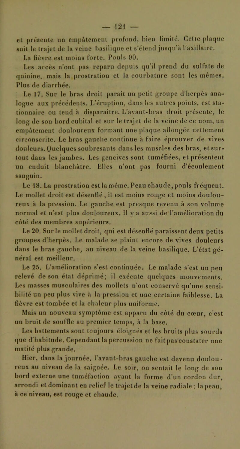 el présente un empâtement profond, bien limité. Celte plaque suit le trajet de la veine basilique et s'étend jusqu’à l'axillaire. La fièvre est moins forte. Pouls 90. Les accès n’ont pas reparu depuis qu’il prend du sulfate de quinine, mais la prostration et la courbature sont les mêmes. Plus de diarrhée. Le 17. Sur le bras droit parait un petit groupe d’herpès ana- logue aux précédents. L’éruption, dans les autres poiuts, est sta- tionnaire ou leud à disparaître. L’avant-bras droit pr ésente, le long de son bord cubital et sur le trajet de la veine de ce nom, un empâtement douloureux formant une plaque allongée nettement circonscrite. Le bras gauche continue à faire éprouver de vives douleurs. Quelques soubresauts dans les muscles des bras, et sur- tout dans les jambes. Les gencives sont tuméfiées, et présentent un enduit blanchâtre. Elles n’ont pas fourni d’écoulement sanguin. Le 18. La prostration estla même. Peau chaude, pouls fréquent. Le mollet droit est désenflé, il est moins rouge el moins doulou- reux à la pression. Le gauche est presque revenu à son volume normal et n’est plus douloureux. Il y a aussi de l’amélioration du côté des membres supérieurs. Le 20. Sur le mollet droit, qui est désenflé paraissent deux petits groupes d’herpès. Le malade se plaint encore de vives douleurs dans le bras gauche, au niveau de la veine basilique. L’état gé- néral est meilleur. Le 25. L’amélioration s’est continuée. Le malade s’est un peu relevé de son état déprimé; il exécute quelques mouvements. Les masses musculaires des mollets n’ont conservé qu’une sensi- bilité un peu plus vive à la pression et une cerlaiue faiblesse. La fièvre est tombée el la chaleur plus uniforme. Mais un nouveau symptôme est apparu du côté du cœur, c’est un bruit de souffle au premier temps, à la base. Les battements sont toujours éloignés et les bruits plus sourds que d’habitude. Cependant la percussion ne fait pas constater une matité plus grande. Hier, dans la journée, l’avant-bras gauche est devenu doulou- reux au niveau de la saignée. Le soir, on sentait le long de sou bord externe une tuméfaction ayant la forme d’un cordon dur, arrondi et dominant en relief le trajet de la veine radiale ; la peau, à ce niveau, est rouge et chaude.