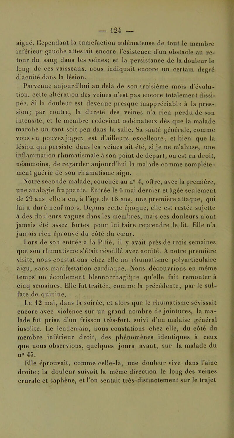 aiguë. Cependant la tuméfacliou œdémateuse de tout le membre inférieur gauche attestait encore l’existence d’un obstacle au re- tour du sang dans les veines; et la persistance de la douleur le long de ces vaisseaux, nous indiquait encore un certain degré d’acuité dans la lésion. Parvenue aujourd’hui au delà de son troisième mois d’évolu- tion. celte altération des veines n’est pas encore totalement dissi- pée. Si la douleur est devenue presque inappréciable à la pres- sion; par contre, la dureté des veines n’a rien perdu de son intensité, et le membre redevient œdémateux dès que la malade marche un tant soit peu dans la salle. Sa santé générale, comme vous tu pouvez juger, est d’ailleurs excellente; et bien que la lésion qui persiste dans les veines ait été, si je ne m’abuse, une inflammation rhumatismale à son point de départ, on est en droit, néanmoins, de regarder aujourd’hui la malade comme complète- ment guérie de son rhumatisme aigu. Notre seconde malade, couchée au n° 4, offre, avec la première, une analogie frappante. Entrée le 6 mai dernier et âgée seulement de 29 ans, elle a eu, à l’àge de 18 ans, uue première, attaque, qui lui a duré neuf mois. Depuis cette époque, elle est restée sujette à des douleurs vagues dans les membres, mais ces douleurs n’ont jamais été assez fortes pour lui faire reprendre le lit. Elle n’a jamais rien éprouvé du côté du cœur. Lors de son entrée à la Pitié, il y avait près de trois semaines que son rhumatisme s’était réveillé avec acuité. A notre première visite, nous constations chez elle un rhumatisme polyarticulaire aigu, sans manifestation cardiaque. Nous découvrions en même temps un écoulement blennorrhagique qu’elle fait remonter à cinq semaines. Elle fut traitée, comme la précédente, par le sul- fate de quinine. Le 12 mai, dans la soirée, et alors que le rhumatisme sévissait encore avec violence sur un grand nombre de jointures, la ma- lade fut prise d’un frisson très-fort, suivi d’un malaise général insolite. Le lendemain, nous constations chez elle, du côté du membre inférieur droit, des phénomènes identiques à ceux que uous observions, quelques jours avant, sur la malade du n° 45. Elle éprouvait, comme celle-là, une douleur vive dans l’aine droite; la douleur suivait la même direction le long des veines crurale et saphène, et l’on sentait très-distinctement sur le trajet