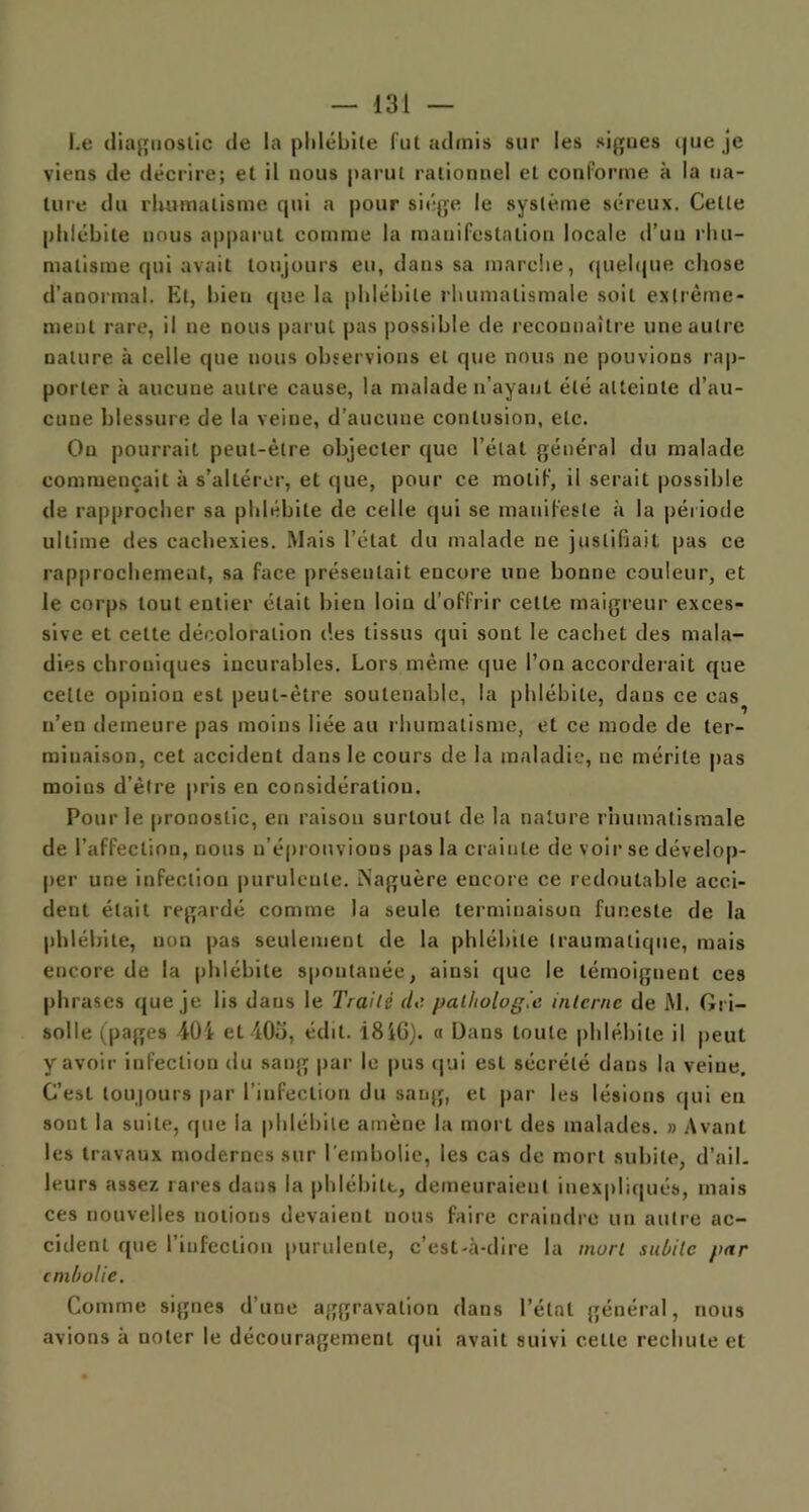 Le diagnostic de la phlébite fut admis sur les signes que je viens de décrire; et il nous parut rationnel et conforme à la na- ture du rhumatisme qui a pour siège le système séreux. Cette phlébite nous apparut comme la manifestation locale d’un rhu- matisme qui avait toujours eu, dans sa marche, quelque chose d’anormal. Et, bien que la phlébite rhumatismale soit extrême- ment rare, il ne nous parut pas possible de reconnaître une autre nature à celle que nous observions et que nous ne pouvions rap- porter à aucune autre cause, la malade n’ayant été atteinte d’au- cune blessure de la veine, d'aucune contusion, etc. On pourrait peut-être objecter que l’état général du malade commençait à s’altérer, et que, pour ce motif, il serait possible de rapprocher sa phlébite de celle qui se manifeste à la période ultime des cachexies. Mais l’état du malade ne justifiait pas ce rapprochement, sa face présentait encore une bonne couleur, et le corps tout entier était bien loin d’offrir cette maigreur exces- sive et celte décoloration des tissus qui sont le cachet des mala- dies chroniques incurables. Lors même que l’on accorderait que celle opinion est peut-être soutenable, la phlébite, dans ce cas n’en demeure pas moins liée au rhumatisme, et ce mode de ter- minaison, cet accident dans le cours de la maladie, ne mérite pas moins d’être pris en considération. Pour le pronostic, en raison surtout de la nature rhumatismale de l’affection, nous n’éprouvions pas la crainte de voir se dévelop- per une infection purulente. Naguère encore ce redoutable acci- dent était regardé comme la seule terminaison funeste de la phlébite, non pas seulement de la phlébite traumatique, mais encore de la phlébite spontanée, ainsi que le témoignent ces phrases que je lis dans le Traité de pathologie interne de M. Gri- solle (pages 404 et 403, édit. 184G). « Dans toute phlébite il peut y avoir infection du sang par le pus qui esL sécrété dans la veine, C’esL toujours par l’infection du sang, et par les lésions qui eu sont la suite, que la phlébite amène la mort des malades. » Avant les travaux modernes sur l'embolie, les cas de mort subite, d’ail, leurs assez rares dans la phlébite, demeuraient inexpliqués, mais ces nouvelles notions devaient nous faire craindre un autre ac- cident que l’infection purulente, c’est-à-dire la mort subite par embolie. Comme signes d’une aggravation dans l’état général, nous avions à noter le découragement qui avait suivi celle rechute et