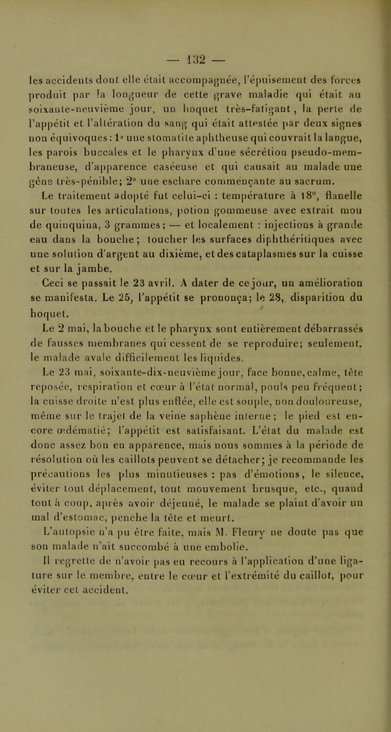 les accidents dont elle était accompagnée, l’épuisement des forces produit par !a longueur de cette grave maladie qui était au soixante-neuvième jour, un hoquet très-fatigant, la perte de l’appétit et l’altération du sang qui était attestée par deux signes non équivoques : 1° une stomatite aphtheuse qui couvrait la langue, les parois buccales et le pharynx d'une sécrétion pseudo-mem- braneuse, d’apparence caséeuse et qui causait au malade une gène très-pénible; 2° une eschare commençante au sacrum. Le traitement adopté fut celui-ci : température à 18°, flanelle sur toutes les articulations, potion gommeuse avec extrait mou de quinquina, 3 grammes; — et localement ; injections à grande eau dans la bouche; toucher les surfaces diphthéi iliques avec une solution d’argent au dixième, et des cataplasmes sur la cuisse et sur la jambe. Ceci se passait le 23 avril. A dater de ce jour, un amélioration se manifesta. Le 25, l’appétit se prononça; le 28, disparition du hoquet. Le 2 mai, la bouche et le pharynx sont entièrement débarrassés de fausses membranes qui cessent de se reproduire; seulement, le malade avale difficilement les liquides. Le 23 mai, soixante-dix-neuvième jour, face bonne,calme, tète reposée, respiration et cœur à l’état normal, pouls peu fréquent; la cuisse droite n’est plus enflée, elle est souple, non douloureuse, même sur le trajet de la veine saphène interne; le pied est en- core œdématié; l’appétit est satisfaisant. L’état du malade est donc assez bon en apparence, mais nous sommes à la période de résolution où les caillots peuvent se détacher; je recommande les précautions les plus minutieuses : pas d’émotions, le silence, éviter tout déplacement, tout mouvement brusque, etc., quand tout à coup, après avoir déjeuué, le malade se plaint d’avoir un mal d’estomac, penche la tète et meurt. L’autopsie n’a pu être faite, mais M. Fleury ne doute pas que son malade n’ait succombé à une embolie. 11 regrette de n’avoir pas eu recours à l’application d’une liga- ture sur le membre, entre le cœur et l’extrémité du caillot, pour éviter cet accident.