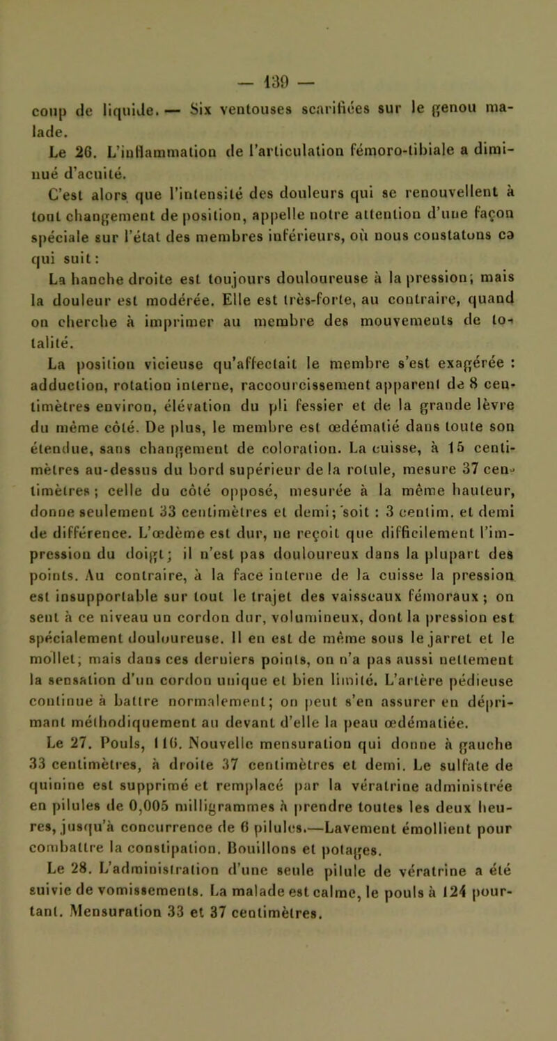coup de liquide. — Six ventouses scarifiées sur le genou ma- lade. Le 26. L'inflammation de l’articulation fémoro-tibiale a dimi- nué d’acuité. C’est alors que l’intensité des douleurs qui se renouvellent à tout changement de position, appelle notre attention d’une façon spéciale sur l’état des membres inférieurs, où nous constatons ca qui suit: La hanche droite est toujours douloureuse à la pression; mais la douleur est modérée. Elle est très-forte, au contraire, quand on cherche à imprimer au membre des mouvemeuts de loi talité. La position vicieuse qu’affectait le membre s’est exagérée : adduction, rotation interne, raccourcissement apparent de 8 cen- timètres environ, élévation du pli fessier et de la grande lèvre du même côté. De plus, le membre est œdématié dans toute son étendue, sans changement de coloration. La cuisse, à 15 centi- mètres au-dessus du bord supérieur de la rotule, mesure 37 cen» limèlres ; celle du côté opposé, mesurée à la même hauteur, donne seulement 33 centimètres et demi; soit : 3 centim. et demi de différence. L’œdème est dur, ne reçoit que difficilement l’im- pression du doigt; il n’est pas douloureux dans la plupart des points. Au contraire, à la face interne de la cuisse la pression est insupportable sur tout le trajet des vaisseaux fémoraux; on sent à ce niveau un cordon dur, volumineux, dont la pression est spécialement douloureuse. Il en est de même sous le jarret et le mollet; mais dans ces derniers points, on n’a pas aussi nettement la sensation d’un cordon unique et bien limité. L’artère pédieuse continue à battre normalement; on peut s’en assurer en dépri- mant méthodiquement au devant d’elle la peau œdématiée. Le 27. Pouls, 116. Nouvelle mensuration qui donne à gauche 33 centimètres, à droite 37 centimètres et demi. Le sulfate de quinine est supprimé et remplacé par la véralrine administrée en pilules de 0,005 milligrammes à prendre toutes les deux heu- res, jusqu’à concurrence de fi pilules.—Lavement émollient pour combattre la constipation. Bouillons et potages. Le 28. L’administration d’une seule pilule de véralrine a été suivie de vomissements. La malade est calme, le pouls à 124 pour- tant. Mensuration 33 et 37 centimètres.