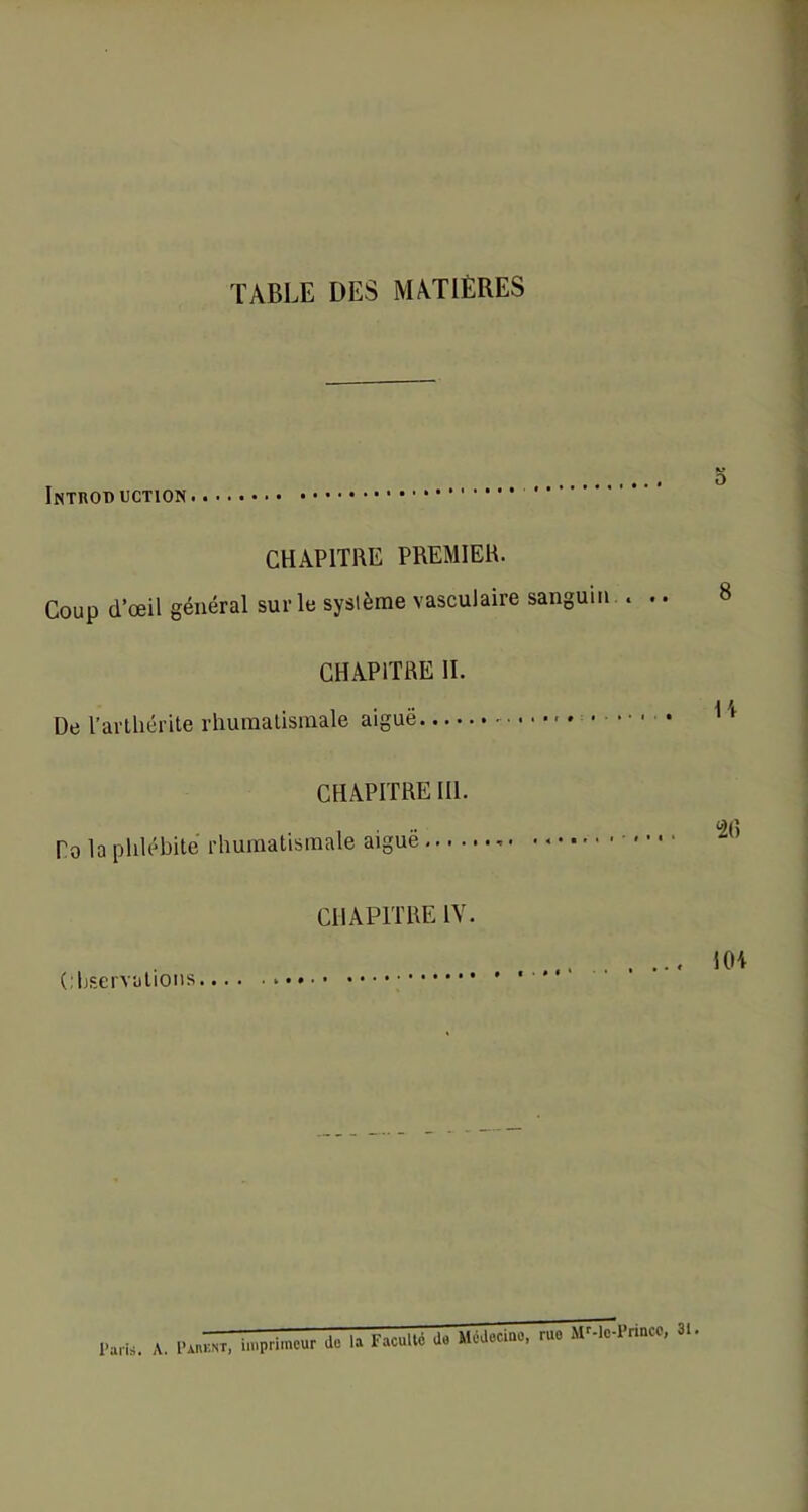 TABLE DES MATIÈRES Introduction CHAPITRE PREMIER. Coup d’œil général sur le système vasculaire sanguin.. .. K? O 8 CHAPITRE II. De l’artliérite rhumatismale aiguë H CHAPITRE III. Po la phlébite rhumatismale aiguë •• • • CHAPITRE IV. Observations.... • • • • • • • • » • • • • 1 HH Paris. A. Pauknt, imprimeur de la Faculté de Médecine, ruo Mr-lo-Princc, 31.