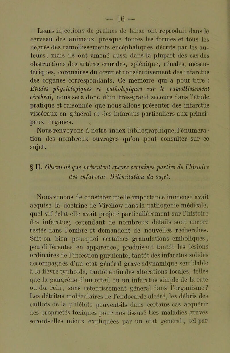 Leurs injections de graines de tabac ont reproduit dans le cerveau des animaux presque toutes les formes et tous les degrés des ramollissements encéphaliques décrits par les au- teurs ; mais ils ont amené aussi dans la plupart des cas des obstructions des artères crurales, splénique, rénales, mésen- tériques, coronaires du cœur et consécutivement des infarctus des organes correspondants. Ce mémoire qui a pour titre : Etudes physiologiques et pathologiques sur le ramollissement cérébral, nous sera donc d’un très-grand secours dans l’étude pratique et raisonnée que nous allons présenter des infarctus viscéraux en général et des infarctus particuliers aux princi- paux organes. x Nous renvoyons à notre index bibliographique, l’énuméra- tion des nombreux ouvrages qu’on peut consulter sur ce sujet. § II. Obscurité que présentent encore certaines parties de l’histoire des infarctus. Délimitation du sujet. Nous venons de constater quelle importance immense avait acquise la doctrine de Virchow dans la pathogénic médicale, quel vif éclat elle avait projeté particulièrement sur l’histoire des infarctus; cependant de nombreux détails sont encore restés dans l’ombre et demandent de nouvelles recherches. Sait-on bien pourquoi certaines granulations emboliques, peu différentes en apparence, produisent tantôt les lésions ordinaires de l’infection purulente, tantôt des infarctus solides accompagnés d’un état général grave adynamique semblable à la fièvre typhoïde, tantôt enfin des altérations locales, telles que la gangrène d’un orteil ou un infarctus simple de la rate ou du rein, sans retentissement général dans l’organisme? Les détritus moléculaires de l’endocarde ulcéré, les débris des caillots de la phlébite peuvent-ils dans certains cas acquérir des propriétés toxiques pour nos tissus? Ces maladies graves seront-elles mieux expliquées par un état général, tel par