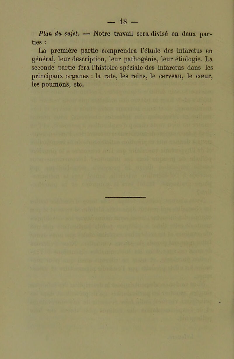 Plan du sujet. — Notre travail sera divisé en deux par- ties : La première partie comprendra l’étude des infarctus en général, leur description, leur pathogénie, leur étiologie. La seconde partie fera l’histoire spéciale des infarctus dans les principaux organes : la rate, les reins, le cerveau, le cœur, les poumons, etc.
