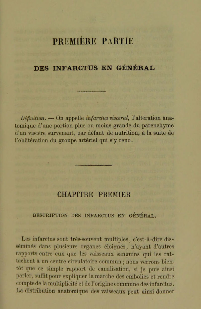 PREMIÈRE PARTIE DBS INFARCTUS EN GÉNÉRAL Définition. — On appelle infarctus viscéral, l’altération ana- tomique d’une portion plus ou moins grande du parenchyme d’un viscère survenant, par défaut de nutrition, à la suite de l’oblitération du groupe artériel qui s’y rend. CHAPITRE PREMIER DESCRIPTION DES INFARCTUS EN GENERAL. Les infarctus sont très-souvent multiples, c’est-à-dire dis- séminés dans plusieurs organes éloignés, n’ayant d’autres rapports entre eux que les vaisseaux sanguins qui les rat- tachent à un centre circulatoire commun ; nous verrons bien- tôt que ce simple rapport de canalisation, si je puis ainsi parler, suffit pour expliquer la marche des embolies et rendre compte de la multiplicité et de l’origine commune des infarctus. La distribution anatomique des vaisseaux peut ainsi donner