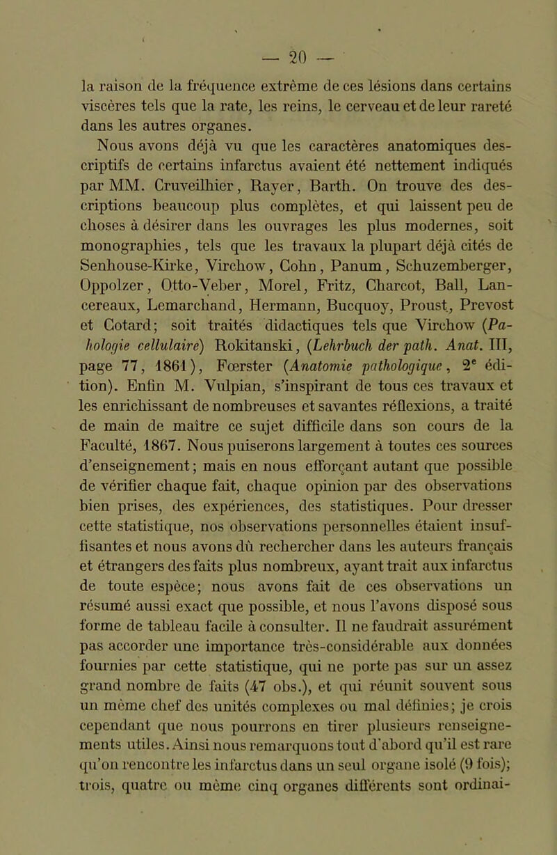 la raison de la fréquence extrême de ces lésions dans certains viscères tels que la rate, les reins, le cerveau et de leur rareté dans les autres organes. Nous avons déjà vu que les caractères anatomiques des- criptifs de certains infarctus avaient été nettement indiqués par MM. Cruveilhier, Rayer, Barth. On trouve des des- criptions beaucoup plus complètes, et qui laissent peu de choses à désirer dans les ouvrages les plus modernes, soit monographies, tels que les travaux la plupart déjà cités de Senliouse-Kirke, Virchow, Colin , Panum , Schuzemberger, Oppolzer, Otto-Veber, Morel, Fritz, Charcot, Bail, Lan- cereaux, Lemarchand, Hermann, Bucquoy, Proust, Prévost et Cotard; soit traités didactiques tels que Virchow (Pa- liologie cellulaire) Rokitanski, (Lehrbuch der path. Anal. III, page 77, 1861), Fœrster (Anatomie pathologique, 2e édi- tion). Enfin M. Vnlpian, s’inspirant de tous ces travaux et les enrichissant de nombreuses et savantes réflexions, a traité de main de maître ce sujet difficile dans son cours de la Faculté, 1867. Nous puiserons largement à toutes ces sources d’enseignement ; mais en nous efforçant autant que possible de vérifier chaque fait, chaque opinion par des observations bien prises, des expériences, des statistiques. Pour dresser cette statistique, nos observations personnelles étaient insuf- fisantes et nous avons dû rechercher dans les auteurs français et étrangers des faits plus nombreux, ayant trait aux infarctus de toute espèce; nous avons fait cle ces observations un résumé aussi exact que possible, et nous l’avons disposé sous forme de tableau facile à consulter. Il ne faudrait assurément pas accorder une importance très-considérable aux données fournies par cette statistique, qui ne porte pas sur un assez grand nombre de faits (47 obs.), et qui réunit souvent sous un même chef des unités complexes ou mal définies; je crois cependant que nous pourrons en tirer plusieurs renseigne- ments utiles. Ainsi nous remarquons tout d’abord qu’il est rare qu’on rencontre les infarctus dans un seul organe isolé (!) ibis); trois, quatre ou même cinq organes différents sont ordinai-