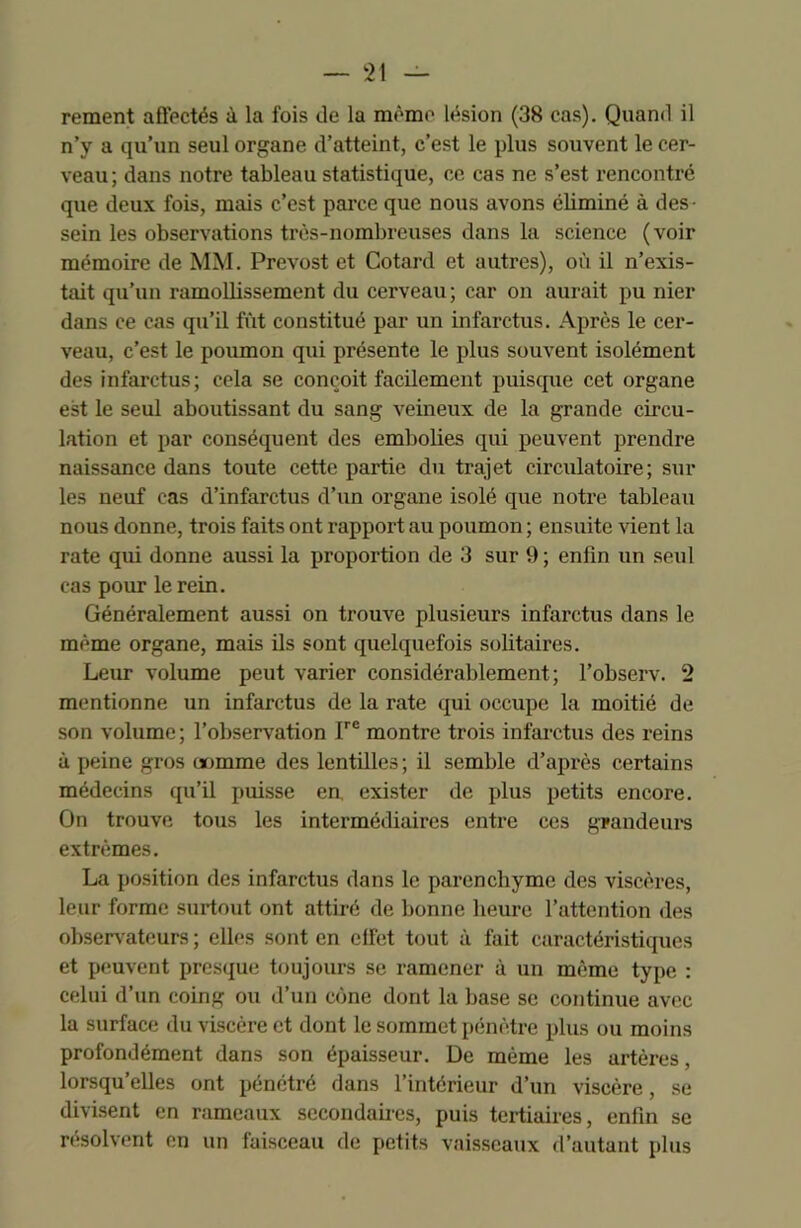 rement affectés à la fois de la même lésion (38 cas). Quand il n’y a qu’un seul organe d’atteint, c’est le plus souvent le cer- veau; dans notre tableau statistique, ce cas ne s’est rencontré que deux fois, mais c’est parce que nous avons éliminé à des- sein les observations très-nombreuses dans la science (voir mémoire de MM. Prévost et Cotard et autres), où il n’exis- tait qu’un ramollissement du cerveau; car on aurait pu nier dans ce cas qu’il fût constitué par un infarctus. Après le cer- veau, c’est le poumon qui présente le plus souvent isolément des infarctus; cela se conçoit facilement puisque cet organe est le seul aboutissant du sang veineux de la grande circu- lation et par conséquent des embolies qui peuvent prendre naissance dans toute cette partie du trajet circulatoire; sur les neuf cas d’infarctus d’un organe isolé que notre tableau nous donne, trois faits ont rapport au poumon ; ensuite vient la rate qui donne aussi la proportion de 3 sur 9 ; enfin un seul cas pour le rein. Généralement aussi on trouve plusieurs infarctus dans le même organe, mais ils sont quelquefois solitaires. Leur volume peut varier considérablement; l’observ. 2 mentionne un infarctus de la rate qui occupe la moitié de son volume; l’observation Irc montre trois infarctus des reins à peine gros «mime des lentilles; il semble d’après certains médecins qu’il puisse en, exister de plus petits encore. On trouve tous les intermédiaires entre ces grandeurs extrêmes. La position des infarctus dans le parenchyme des viscères, leur forme surtout ont attiré de bonne heure l’attention des observateurs ; elles sont en clfet tout à fait caractéristiques et peuvent presque toujours se ramener à un même type : celui d’un coing ou d’un cône dont la base se continue avec la surface du viscère et dont le sommet pénètre plus ou moins profondément dans son épaisseur. De même les artères, lorsqu’elles ont pénétré dans l’intérieur d’un viscère, se divisent en rameaux secondâmes, puis tertiaires, enfin se résolvent en un faisceau de petits vaisseaux d’autant plus