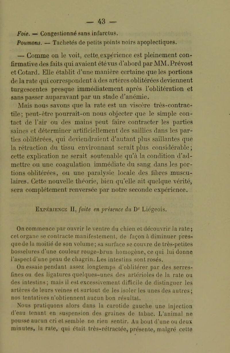 Foie. — Congestionné sans infarctus. Poumons. — Tachetés do petits points noirs apoplectiques. — Comme on le voit, cette, expérience est pleinement con- firmative des faits qui avaient été vus d’abord par MM. Prévost et Cotard. Elle établit d’une manière certaine que les portions de la rate qui correspondent à des artères oblitérées deviennent turgescentes presque immédiatement après l’oblitération et sans passer auparavant par un stade d’anémie. Mais nous savons que la rate est un viscère très-contrac- tile; peut-être pourrait-on nous objecter que le simple con- tact de l’air ou des mains peut faire contracter les parties saines et déterminer artificiellement des saillies dans les par- ties oblitérées, qui deviendraient d’autant plus saillantes que la rétraction du tissu environnant serait plus considérable ; cette explication ne serait soutenable qu’à la condition d’ad- mettre ou une coagulation immédiate du sang dans les por- tions oblitérées, ou une paralysie locale des libres muscu- laires. Cette nouvelle théorie, bien qu’elle ait quelque vérité, sera complètement renversée par notre seconde expérience. Expérience II, faite en présence du Dr Liégeois. On commence par ouvrir le ventre du chien et découvrir la rate; cetorgane se contracte manifestement, de façon à diminuer pres- que de la moitié de son volume; sa surface se couvre de très-petites bosselures d’une couleur rouge-brun homogène, ce qui lui donne l’aspect d’une peau de chagrin. Les intestins sont rosés. On essaio pendant assez longtemps d’oblitérer par des serres- fines ou des ligatures quelques-unes des artérioles de la rate ou des intestins; mais il est excessivement difficile de distinguer les artères de leurs veines et surtout de les isoler les unes des autres; nos tentatives n’obtiennent aucun bon résultat. Nous pratiquons alors dans la carotide gauche une injection d’eau tenant en suspension des graines de tabac. L’animal ne pousse aucun cri et semblo ne rien sentir. Au bout d’une ou deux minutes, la rate, qui était très-rétractée, présente, malgré celle
