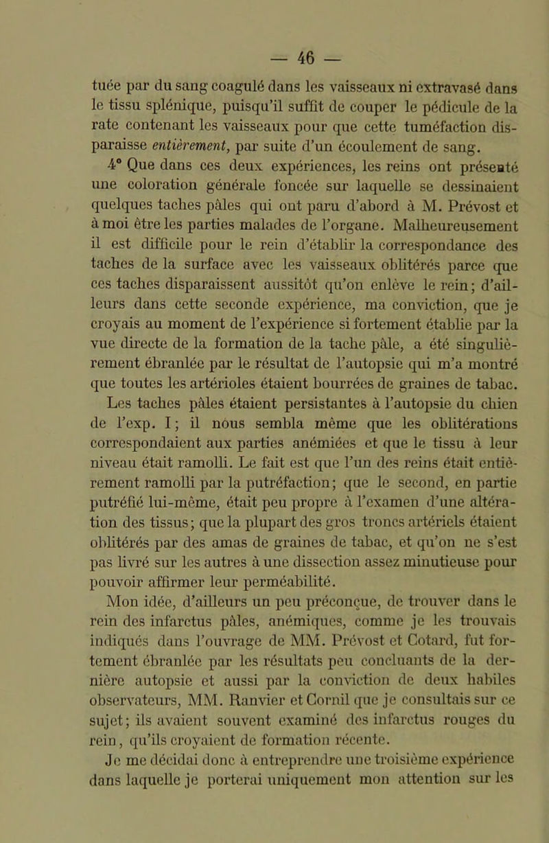 tuée par du sang coagulé dans les vaisseaux ni extravasé dans le tissu splénique, puisqu’il suffit de couper le pédicule de la rate contenant les vaisseaux pour que cette tuméfaction dis- paraisse entièrement, par suite d’un écoulement de sang. -4° Que dans ces deux expériences, les reins ont présenté une coloration générale foncée sur laquelle se dessinaient quelques taches pâles qui ont paru d’abord à M. Prévost et à moi être les parties malades de l’organe. Malheureusement il est difficile pour le rein d’établir la correspondance des taches de la surface avec les vaisseaux oblitérés parce que ces taches disparaissent aussitôt qu’on enlève le rein; d’ail- leurs dans cette seconde expérience, ma conviction, que je croyais au moment de l’expérience si fortement établie par la vue directe de la formation de la tache pâle, a été singuliè- rement ébranlée par le résultat de l’autopsie qui m’a montré que toutes les artérioles étaient bourrées de graines de tabac. Les taches pâles étaient persistantes à l’autopsie du chien de l’exp. I; il nous sembla même que les oblitérations correspondaient aux parties anémiées et que le tissu à leur niveau était ramolli. Le fait est que l’un des reins était entiè- rement ramolli par la putréfaction; que le second, en partie putréfié lui-même, était peu propre à l’examen d’une altéra- tion des tissus; que la plupart des gros troncs artériels étaient oblitérés par des amas de graines de tabac, et qu’on ne s’est pas livré sur les autres à une dissection assez minutieuse pour pouvoir affirmer leur perméabilité. Mon idée, d’ailleurs un peu préconçue, de trouver dans le rein des infarctus pâles, anémiques, comme je les trouvais indiqués dans l’ouvrage de MM. Prévost et Cotard, fut for- tement ébranlée par les résultats peu concluants de la der- nière autopsie et aussi par la conviction de deux habiles observateurs, MM. Ranvier et Corail que je consultais sur ce sujet; ils avaient souvent examiné des infarctus rouges du rein, qu’ils croyaient de formation récente. Je me décidai donc à entreprendre une troisième expérience dans laquelle je porterai uniquement mon attention sur les