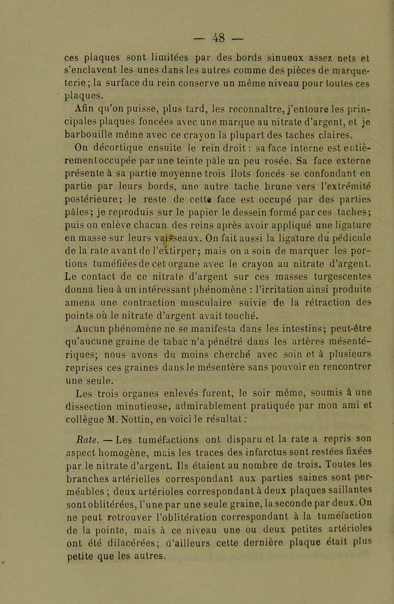 ces plaques sont, limitées par des bords sinueux assez nets et s’enclavent les unes dans les autres comme des pièces de marque- terie; la surface du rein conserve un même niveau pour toutes ces plaques. Afin qu’on puisse, plus tard, les reconnaître, j’entoure les prin- cipales plaques foncées avec une marque au nitrate d’argent, et je barbouille même avec ce crayon la plupart des taches claires. On décortique ensuite le rein droit : sa face interne est entiè- rementoccupée par une teinte pâle un peu rosée. Sa face externe présente à sa partie moyenne trois îlots foncés se confondant en partie par leurs bords, une autre tache brune vers l’extrémité postérieure; le reste de cette face est occupé par des parties pâles; je reproduis sur le papier le dessein formé par ces taches; puis on enlève chacun des reins après avoir appliqué une ligature en masse sur leurs vaisseaux. On fait aussi la ligature du pédicule de la rate avant de l’extirper; mais on a soin de marquer les por- tions tuméfiées de cet organe avec le crayon au nitrate d’argent. Le contact de ce nitrate d’argent sur ces masses turgescentes donna lieu à un intéressant phénomène : l’irritation ainsi produite amena une contraction musculaire suivie de la rétraction des points où le nitrate d’argent avait touché. Aucun phénomène ne se manifesta dans les intestins; peut-être qu’aucune graine de tabac n’a pénétré dans les artères mésenté- riques; nous avons du moins cherché avec soin et à plusieurs reprises ces graines dans le mésentère sans pouvoir en rencontrer une seule. Les trois organes enlevés furent, le soir même, soumis à une dissection minutieuse, admirablement pratiquée par mon ami et collègue M. Nottin, en voici le résultat : Rate.—Les tuméfactions ont disparu et la rate a repris son aspect homogène, mais les traces des infarctus sont restées fixées par le nitrate d’argent. Ils étaient au nombre de trois. Toutes les branches artérielles correspondant aux parties saines sont per- méables ; deux artérioles correspondant à deux plaques saillantes sont oblitérées, l’une par une seule graine, la seconde par deux. On no peut retrouver l’oblitération correspondant à la tuméfaction de la pointe, mais à ce niveau une ou deux petites artérioles ont été dilacérées; d’ailleurs cette dernière plaque était plus petite que les autres.