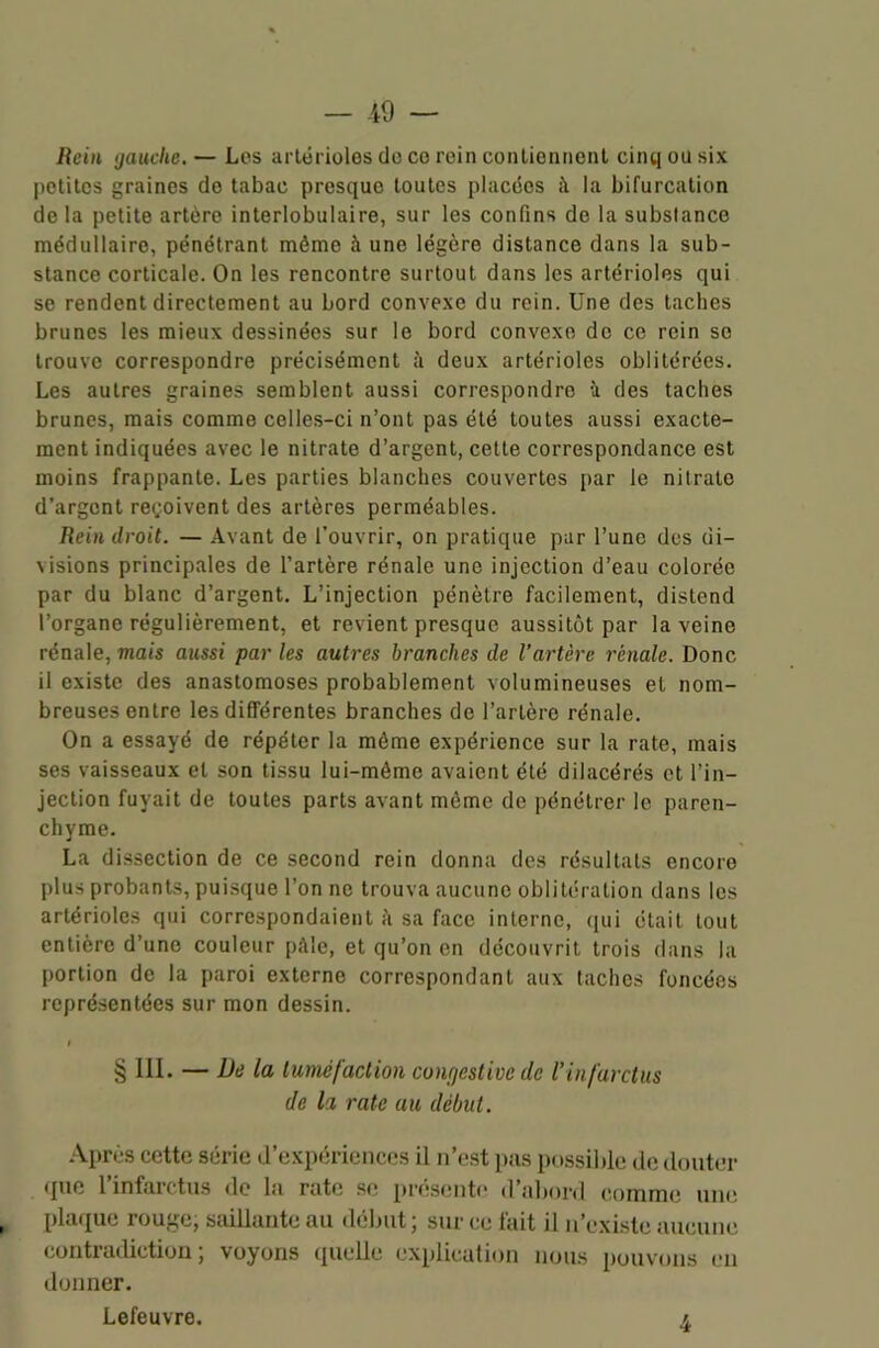 Rein gauche. — Los artérioles do ce rein contiennent cinq ou six petites graines de tabac presque toutes placées à la bifurcation delà petite artère interlobulaire, sur les confins de la substance médullaire, pénétrant même à une légère distance dans la sub- stance corticale. On les rencontre surtout dans les artérioles qui se rendent directement au bord convexe du rein. Une des taches brunes les mieux dessinées sur le bord convexe de ce rein se trouve correspondre précisément ;i deux artérioles oblitérées. Les autres graines semblent aussi correspondre à des taches brunes, mais comme celles-ci n’ont pas été toutes aussi exacte- ment indiquées avec le nitrate d’argent, cette correspondance est moins frappante. Les parties blanches couvertes par le nitrate d’argent reçoivent des artères perméables. Rein droit. — Avant de l’ouvrir, on pratique par l’une des di- visions principales de l’artère rénale une injection d’eau colorée par du blanc d’argent. L’injection pénètre facilement, distend l’organe régulièrement, et revient presque aussitôt par la veine rénale, mais aussi par les autres branches de l’artère rénale. Donc il existe des anastomoses probablement volumineuses et nom- breuses entre les différentes branches de l’artère rénale. On a essayé de répéter la même expérience sur la rate, mais ses vaisseaux et son tissu lui-même avaient été dilacérés et l’in- jection fuyait de toutes parts avant même de pénétrer le paren- chyme. La dissection de ce second rein donna des résultats encore plus probants, puisque l’on ne trouva aucune oblitération dans les artérioles qui correspondaient à sa face interne, qui était tout entière d’une couleur pâle, et qu’on en découvrit trois dans la portion de la paroi externe correspondant aux taches foncées représentées sur mon dessin. i § III. — De la tuméfaction coiujcstivc de l’infarctus de la rate au début. Après cette série d’expériences il n’est pas possible de douter que l’infarctus de la rate se présente d’abord comme une plaque rouge, saillante au début ; sur ce lait il u’exisle aucune contradiction ; voyons quelle explication nous pouvons en donner. Lefeuvre. 4,